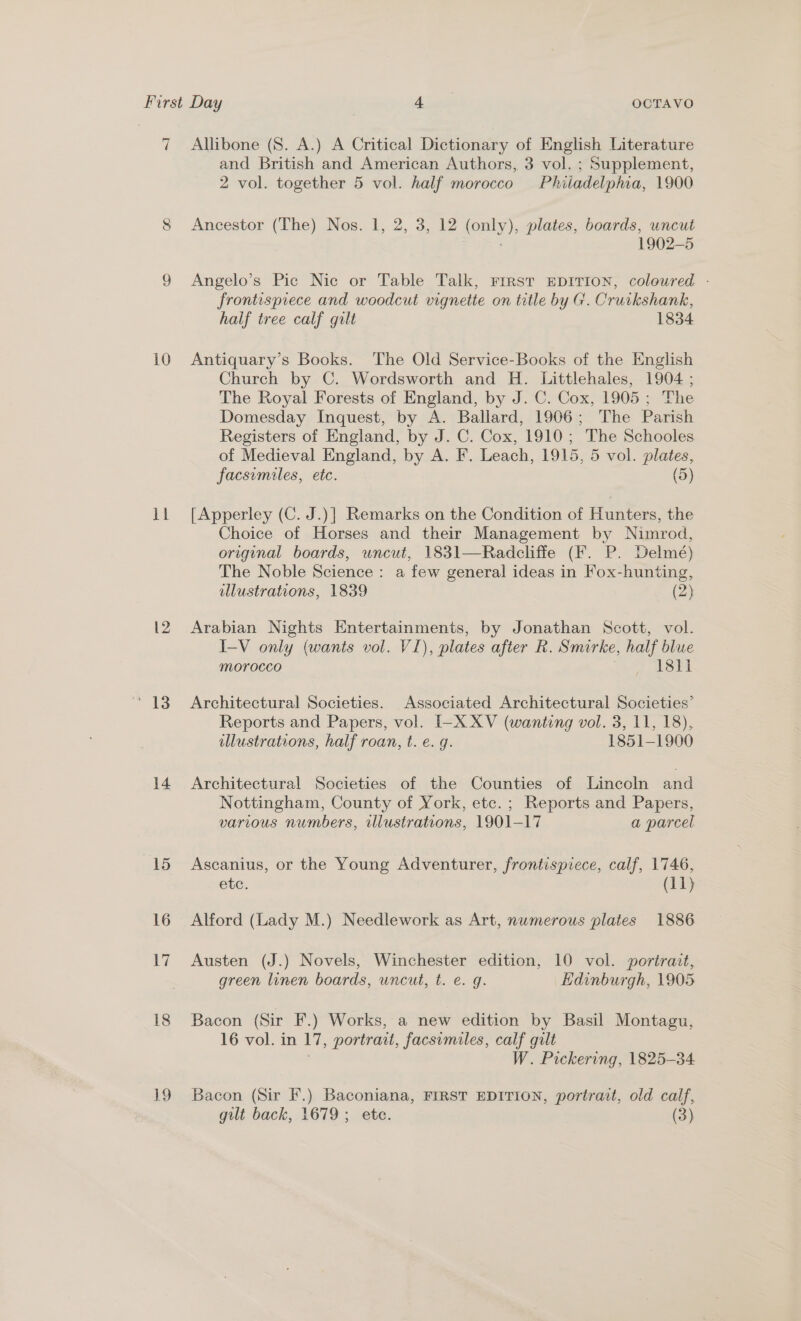 u 10 mt ‘13 14 15 16 17 18 Lo Allibone (8S. A.) A Critical Dictionary of English Literature and British and American Authors, 3 vol. ; Supplement, 2 vol. together 5 vol. half morocco Phiiadelpma, 1900 Ancestor (The) Nos. 1, 2, 3, 12 (only), plates, boards, uncut : 1902-5 Angelo’s Pic Nic or Table Talk, First EpDITION, coloured - frontispiece and woodcut vignette on tatle by G. Cruikshank, half tree calf gilt 1834 Antiquary’s Books. The Old Service-Books of the English Church by C. Wordsworth and H. Littlehales, 1904 ; The Royal Forests of England, by J. C. Cox, 1905; The Domesday Inquest, by A. Ballard, 1906; The Parish Registers of England, by J. C. Cox, 1910; The Schooles of Medieval England, by A. F. Leach, 1915, 5 vol. plates, facsimiles, etc. (5) [Apperley (C. J.)] Remarks on the Condition of Hunters, the Choice of Horses and their Management by Nimrod, original boards, uncut, 1831—Radcliffe (F. P. Delmé) The Noble Science : a few general ideas in Fox-hunting, illustrations, 1839 (2) Arabian Nights Entertainments, by Jonathan Scott, vol. I-V only (wants vol. VI), plates after R. Smorke, half blue Morocco Sr? GS Architectural Societies. Associated Architectural Societies’ Reports and Papers, vol. I-X XV (wanting vol. 3, 11, 18), illustrations, half roan, t. e.g. 1851-1900 Architectural Societies of the Counties of Lincoln and Nottingham, County of York, etc. ; Reports and Papers, various numbers, illustrations, 1901-17 a parcel Ascanius, or the Young Adventurer, frontispiece, calf, 1746, ete: (11) Alford (Lady M.) Needlework as Art, nwmerous plates 1886 Austen (J.) Novels, Winchester edition, 10 vol. portrait, green linen boards, uncut, t. e. g. Edinburgh, 1905 Bacon (Sir F.) Works, a new edition by Basil Montagu, 16 vol. in 17, portrait, facsimiles, calf gilt W. Pickering, 1825-34 Bacon (Sir F.) Baconiana, FIRST EDITION, portrait, old calf, gilt back, 1679 ; ete. (3)