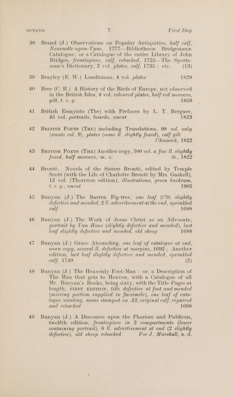 38 Brand (J.) Observations on Popular Antiquities, half calf, Newcastle-upon-Tyne, 1777—Bibliothece Bridgesianze Catalogus ; or a Catalogue of the entire Library of John Bridges, frontispiece, calf, rebacked, 1725—The Sports- man’s Dictionary, 2 vol. plates, calf, 1735 ; ete. (13) 39 Brayley (KE. W.) Londiniana, 4 vol. plates 1829 40 Bree (C. R.) A History of the Birds of Europe, not observed in the British Isles, 4 vol. colowred plates, half red morocco, gilt, t. e. g. 1859 41 British Essayists (The) with Prefaces by L. T... Berguer, 45 vol. portraits, boards, uncut 1823 42 British Poets (THE) including Translations, 99 vol. only (wants vol. 9), plates (some Il. slightly foxed), ), calf gilt Chiswick, 1822 43. Britisn Ports (THe) Another copy, 100 vol. a few Il. slightly foxed, half morocco, m. e. vb., 1822 44 Bronté. Novels of the Sisters Bronté, edited by Temple Scott (with the Life of Charlotte Bronté by Mrs. Gaskell), 12 vol. (Thornton edition), illustrations, green buckram, t.e.g., uncut 1905 45 Bunyan (J.) The Barren Fig-tree, one leaf (C9) slightly defective and mended, 2 Il. adveritsement at the end, sprinkled calf 1688 46 Bunyan (J.) The Work of Jesus Christ as an Advocate, portrait by Van Houe (slightly defective and mended), last leaf slightly defective and mended, old sheep 1688 47 Bunyan (J.) Grace Abounding, one leaf of catalogue at end, worn copy, several ll. defective at margins, 1692 ; Another edition, last leaf slightly defective and mended, sprinkled calf, 1749 (2) 48 Bunyan (J.) The Heavenly Foot-Man: or, a Description of The Man that gets to Heaven, with a Catalogue of all Mr. Bunyan’s Books, being sixty, with the Title-Pages at length, FIRST EDITION, title defective at foot and mended (missing portion supplied in facsimile), one leaf of cata- logue wanting, name stamped on A2, original calf, repaired and rebacked 1698 49 Bunyan (J.) A Discourse upon the Pharisee and Publican, twelfth edition, frontispiece in 2 compartments (lower containing portrait), 6 ll. advertisement at end (2 slightly defective), old sheep rebacked For J. Marshall, n. d.