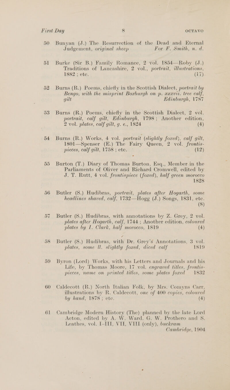 51 52 53 54 5d 56 57 59 60 61 Judgement, original sheep For F. Smith, n. d. Burke (Sir B.) Family Romance, 2 vol. 1854—Roby (J.) Traditions of Lancashire, 2 vol., portrait, illustrations, 1882 ; ete. (Aci) Burns (R.) Poems, chiefly in the Scottish Dialect, portrait by Bengo, with the misprint Boxburgh on p. xxxvir. tree calf, gilt Edinburgh, 1787 Burns (R.) Poems, chiefly in the Scottish Dialect, 2 vol. portrait, calf gilt, Edinburgh, 1798; Another edition, 2 vol. plates, calf gilt, g. e., 1824 (4) Burns (R.) Works, 4 vol. portrait (slightly foxed), calf gilt, 1801—Spenser (E.) The Fairy Queen, 2 vol. frontis- preces, calf gilt, 1758 ; ete. ° (12) ag Burton (T.) Diary of Thomas Burton, Esq., Member in the Parliaments of Oliver and Richard Cromwell, edited by J. T. Rutt, 4 vol. frontispiece (foxed), half green morocco : 1828 Butler (S.) Hudibras, portrait, plates after Hogarth, some headlines shaved, calf, 1732—Hogg (J.) Songs, 1831, ete. (3) Butler (S8.) Hudibras, with annotations by Z. Grey, 2 vol. plates after Hogarth, calf, 1744 ; Another edition, colowred plates by I. Clark, half morocco, 1819 (4) Butler (8.) Hudibras, with Dr. Grey’s Annotations, 3 vol. plates, some Il. slightly foxed, diced calf 1819 Byron (Lord) Works, with his Letters. and Journals and his Life, by Thomas Moore, 17 vol. engraved titles, frontis- pieces, name on printed titles, some plates foxed 1832 Caldecott (R.) North Italan Folk, by Mrs. Comyns Carr, illustrations by R. Caldecott, one of 400 copies, coloured by hand, 1878 ; ete. (4) Cambridge Modern History (The) planned by the late Lord Acton, edited by A. W. Ward. G. W. Prothero and 8. Leathes, vol. I-III, VII, VIII (only), buckram Cambridge, 1904