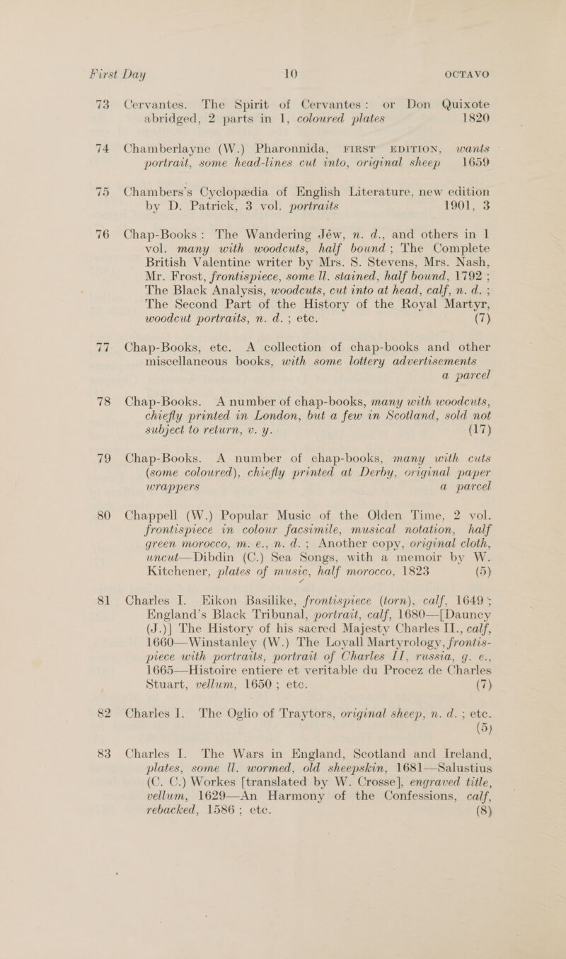 76 ts, 78 79 80 81 82 83 Cervantes. The Spirit of Cervantes: or Don Quixote abridged, 2 parts in 1, coloured plates 1820 Chamberlayne (W.) Pharonnida, FIRST EDITION, wants — portrait, some head-lines cut into, original sheep 1659 Chambers’s Cyclopedia of English Literature, new edition by D. Patrick, 3 vol. portraits 1901,. 3 Chap-Books: The Wandering Jéw, n. d., and others in | vol. many with woodcuts, half bound ; The Complete British Valentine writer by Mrs. 8. Stevens, Mrs. Nash, Mr. Frost, frontispiece, some ll. stained, half bound, 1792 ; The Black Analysis, woodcuts, cut into at head, calf, n. d. ; The Second Part of the History of the Royal Martyr, woodcut portraits, n. d.; ete. (7) Chap-Books, ete. &lt;A collection of chap-books and other miscellaneous books, with some lottery advertisements a parcel Chap-Books. A number of chap-books, many with woodcuts, chiefly printed in London, but a few in Scotland, sold not subject to return, v. y. (17) Chap-Books. A number of chap-books, many with cuts (some coloured), chiefly printed at. Derby, original paper wrappers a parcel Chappell (W.) Popular Music of the Olden Time, 2 vol. frontispiece in colour facsimile, musical notation, half green morocco, m. e., n. d.; Another copy, original cloth, uncut—Dibdin (C.) Sea Songs, with a memoir by W. Kitchener, plates of MUSIC, half morocco, 1823 (5) Charles I. Eikon Basilike, frontispiece (torn), calf, 1649 5 England’s Black Tribunal, portrait, calf, 1680—| Dauncy (J.)| The History of his sacred Majesty Charles I1., calf, 1660—Winstanley (W.) The Loyall Martyrology, frontis- piece with portraits, portrait of Charles II, russia, g. e., 1665—Histoire entiere et veritable du Procez de Charles Stuart, vellum, 1650 ; etc. (hy Charles |. The Oglio of Traytors, original sheep, n. d. ; etc. (5) Charles I. The Wars in England, Scotland and Ireland, plates, some ll. wormed, old sheepskin, 1681—Salustius (C. C.) Workes [translated by W. Crosse], engraved title, vellum, 1629—An Harmony of the Confessions, calf,