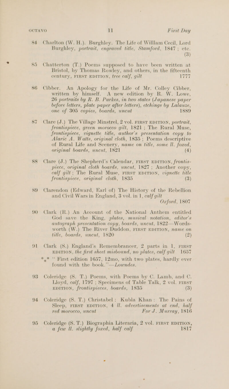 84 86 87 88 89 90 | — 94 Charlton (W.H.). Burghley. The Life of Willlam Cecil, Lord Burghley, portrait, engraved title, Stamford, 1847 ; etc. (3) Chatterton (T.) Poems supposed to have been written at Bristol, by Thomas Rowley, and others, in the fifteenth century, FIRST EDITION, tree calf, gilt ee | Cibber. An Apology for the Life of Mr. Colley Cibber, written by himself. A new edition by R. W. Lowe, 26 portraits by Rk. B. Parkes, in two states (Japanese paper before letters, plate paper after letters), etchings by Lalauze, one of 305 copies, boards, uncut 1889 Clare (J.) The Village Minstrel, 2 vol. FIRST EDITION, portrait, frontispiece, green morocco gilt, 1821; The Rural Muse, frontispiece, vignette title, author's presentation copy to Alaric A. Watts, original cloth, 1835 ; Poems descriptive of Rural Life and Scenery, name on title, some Il. foxed, original boards, uncut, 1821 (4) Clare (J.) The Shepherd’s Calendar, FIRST EDITION, frontis- prece, original cloth boards, uncut, 1827 ; Another copy, calf gilt; The Rural Muse, FIRST EDITION, vignette title frontispiece, original cloth, 1835 (3) Clarendon (Edward, Earl of) The History of the Rebellion and Civil Wars in England, 3 vol. in 1, calf gilt Oxford, 1807 Clark (R.) An Account of the National Anthem entitled God save the King, plates, musical notation, editor’s autograph presentation copy, boards, uncut, 1822—Words- worth (W.) The River Duddon, FIRST EDITION, name on title, boards, uncut, 1820 (2) Clark (S.) England’s Remembrancer, 2 parts in 1, FIRST EDITION, the first sheet misbound, no plates, calf gilt 1657 found with the book.’’—Lowndes. Coleridge (8S. JT.) Poems, with Poems by C. Lamb, and C. Lloyd, calf, 1797 ; Specimens of Table Talk, 2 vol. First EDITION, frontispieces, boards, 1835 (3) Coleridge (S. T.) Christabel: Kubla Khan: The Pains of Sleep, FIRST EDITION, 4 Il. advertisements at end, half red morocco, uncut For J. Murray, 1816 a few ll. slightly foxed, half calf 1817