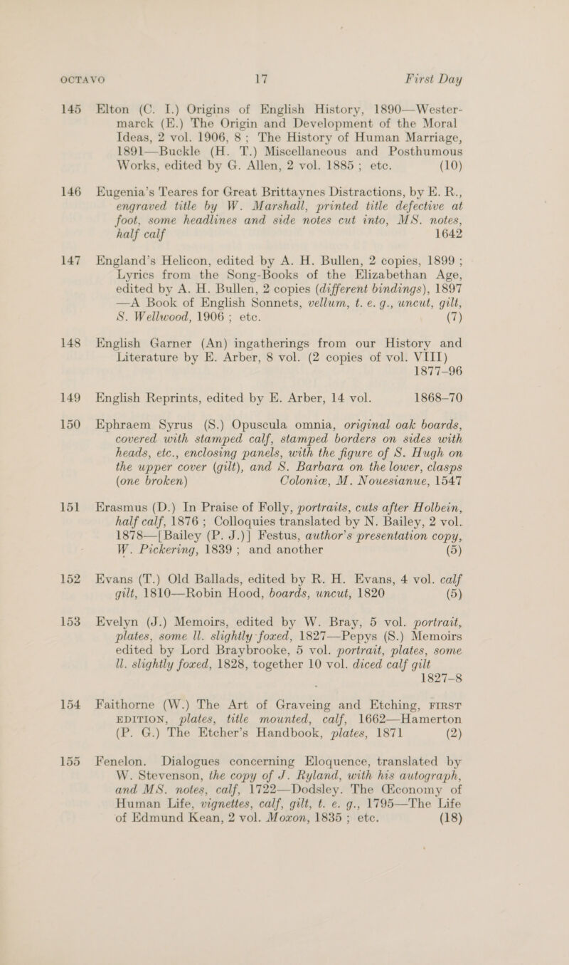 145 146 147 148 151 154 Elton (C. I.) Origins of English History, 1890—Wester- marck (E.) The Origin and Development of the Moral Ideas, 2 vol. 1906, 8; The History of Human Marriage, 1891—Buckle (H. T.) Miscellaneous and Posthumous Works, edited by G. Allen, 2 vol. 1885; etc. (10) Eugenia’s Teares for Great Brittaynes Distractions, by E. R., engraved title by W. Marshall, printed title defective at foot, some headlines and side notes cut into, MS. notes, half calf 1642 England’s Helicon, edited by A. H. Bullen, 2 copies, 1899 ; Lyrics from the Song-Books of the Elizabethan Age, edited by A. H. Bullen, 2 copies (different bindings), 1897 —A Book of English Sonnets, vellum, t. e. g., uncut, gilt, S. Wellwood, 1906 ; etc. (7) English Garner (An) ingatherings from our History and Literature by E. Arber, 8 vol. (2 copies of vol. VIII) 1877-96 English Reprints, edited by E. Arber, 14 vol. 1868-70 Ephraem Syrus (S.) Opuscula omnia, original oak boards, covered with stamped calf, stamped borders on sides with heads, etc., enclosing panels, with the figure of S. Hugh on the upper cover (gilt), and S. Barbara on the lower, clasps (one broken) Colonie, M. Nouesianue, 1547 Erasmus (D.) In Praise of Folly, portraits, cuts after Holbein, half calf, 1876 ; Colloquies translated by N. Bailey, 2 vol. 1878—| Bailey (P. J.)] Festus, author's presentation copy, W. Pickering, 1839 ; and another (5) Evans (T.) Old Ballads, edited by R. H. Evans, 4 vol. calf gilt, 1810—Robin Hood, boards, wncut, 1820 (5) Evelyn (J.) Memoirs, edited by W. Bray, 5 vol. portrait, plates, some Il. slightly foxed, 1827—-Pepys (S.) Memoirs edited by Lord Braybrooke, 5 vol. portrait, plates, some ll. slightly foxed, 1828, together 10 vol. diced calf gilt 1827-8 Faithorne (W.) The Art of Graveing and Etching, FIRST EDITION, plates, title mounted, calf, 1662—Hamerton (P. G.) The Etcher’s Handbook, plates, 1871 (2) Fenelon. Dialogues concerning Eloquence, translated by W. Stevenson, the copy of J. Ryland, with his autograph, and MS. notes, calf, 1722—Dodsley. The Giconomy of Human Life, vignettes, calf, gilt, t. e. g., 1795—The Life of Edmund Kean, 2 vol. Moxon, 1835 ; etc. (18)