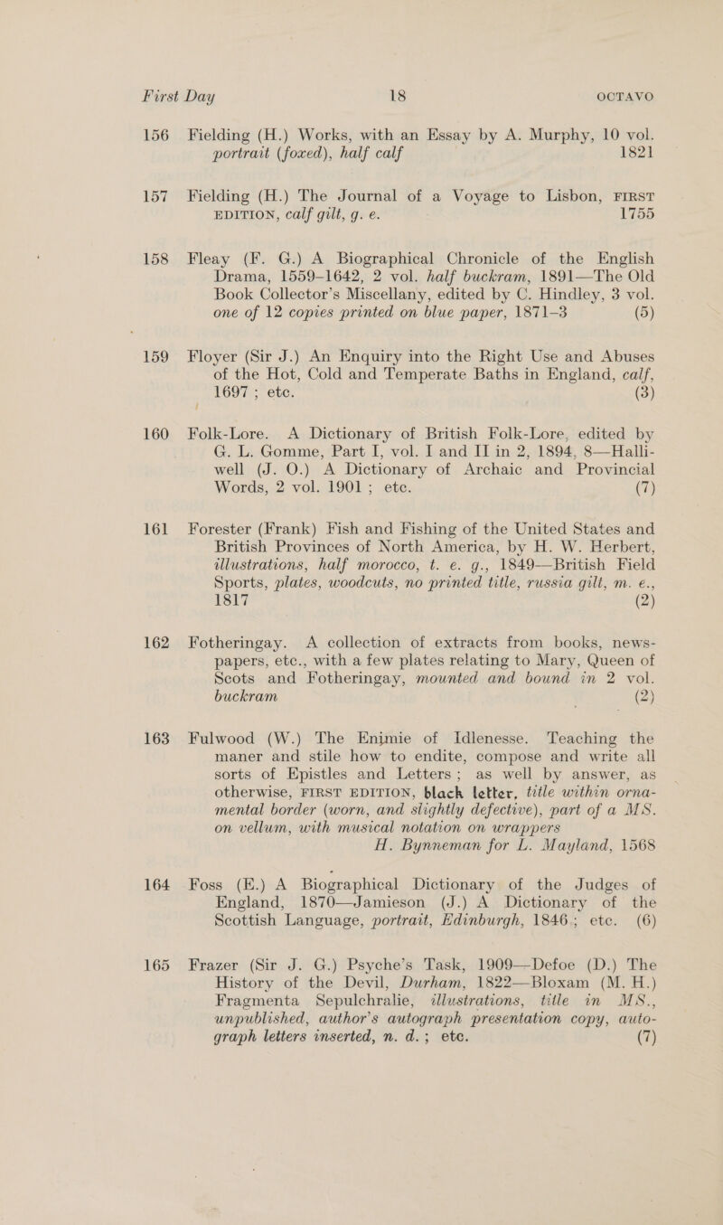 157 158 159 160 161 162 163 164 165 portrait (foxed), half calf 1821 Fielding (H.) The Journal of a Voyage to Lisbon, FIRST EDITION, calf gilt, g. e. 1755 Fleay (F. G.) A Biographical Chronicle of the English Drama, 1559-1642, 2 vol. half buckram, 1891—The Old Book Collector’s Miscellany, edited by C. Hindley, 3 vol. one of 12 copies printed on blue paper, 1871-3 (5) Floyer (Sir J.) An Enquiry into the Right Use and Abuses of the Hot, Cold and Temperate Baths in England, calf, TOOT, Cee, (3) i Folk-Lore. A Dictionary of British Folk-Lore, edited by G. L. Gomme, Part I, vol. I and II in 2, 1894, 8—Halli- well (J. O.) A Dictionary of Archaic and Provincial Words, 2 vol. 1901; etc. (7) Forester (Frank) Fish and Fishing of the United States and British Provinces of North America, by H. W. Herbert, illustrations, half morocco, t. e. g., 1849-—British Field Sports, plates, woodcuts, no printed title, russia gilt, m. eé., 1817 (2) Fotheringay. A collection of extracts from books, news- papers, etc., with a few plates relating to Mary, Queen of Scots and Fotheringay, mounted and bound in 2 vol. buckram (2) Fulwood (W.) The Enjmie of Idlenesse. Teaching the maner and stile how to endite, compose and write all sorts of Epistles and Letters; as well by answer, as otherwise, FIRST EDITION, black letter, tetle within orna- mental border (worn, and slightly defective), part of a MS. on vellum, with musical notation on wrappers H. Bynneman for L. Mayland, 1568 Foss (E.) A Biographical Dictionary of the Judges of England, 1870—Jamieson (J.) A Dictionary of the Scottish Language, portrait, Edinburgh, 1846; etc. (6) Frazer (Sir J. G.) Psyche’s Task, 1909-—-Defoe (D.) The History of the Devil, Durham, 1822—Bloxam (M. H.) Fragmenta Sepulchralie, illustrations, hile am MS., unpublished, author’s autograph presentation copy, auto- graph letters inserted, n. d.; etc. (7)