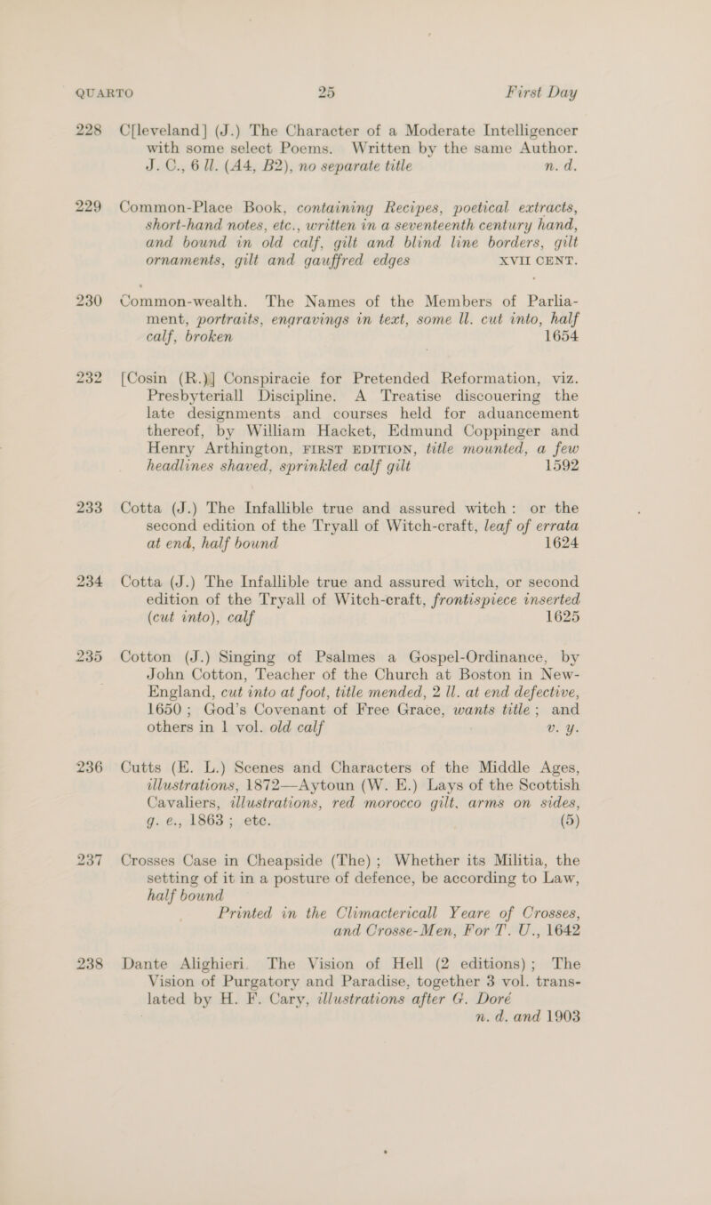 229 230 232 233 234 236 238 with some select Poems. Written by the same Author. J.C., 6 ll. (A4, B2), no separate title n. d. Common-Place Book, containing Recipes, poetical extracts, short-hand notes, etc., written in a seventeenth century hand, and bound in old calf, gilt and blind line borders, gilt ornaments, gilt and gauffred edges XVII CENT. Common-wealth. The Names of the Members of Parlia- ment, portraits, engravings in text, some ll. cut into, half calf, broken 1654 [Cosin (R.)] Conspiracie for Pretended Reformation, viz. Presbyteriall Discipline. A Treatise discouering the late designments and courses held for aduancement thereof, by William Hacket, Edmund Coppinger and Henry Arthington, FIRST EDITION, title mounted, a few headlines shaved, sprinkled calf gilt 1592 Cotta (J.) The Infallible true and assured witch: or the second edition of the Tryall of Witch-craft, leaf of errata at end, half bound 1624 Cotta (J.) The Infallible true and assured witch, or second edition of the Tryall of Witch-craft, frontispiece inserted (cut onto), calf 1625 Cotton (J.) Singing of Psalmes a Gospel-Ordinance, by John Cotton, Teacher of the Church at Boston in New- England, cut into at foot, title mended, 2 Il. at end defective, 1650 ; God’s Covenant of Free Grace, wants title; and others in | vol. old calf UE Ye Cutts (E. L.) Scenes and Characters of the Middle Ages, ulustrations, 1872—Aytoun (W. E.) Lays of the Scottish Cavaliers, illustrations, red morocco gilt, arms on sides, g. e., 1863; etc. (5) Crosses Case in Cheapside (The); Whether its Militia, the setting of it in a posture of defence, be according to Law, half bound Printed in the Climactericall Yeare of Crosses, and Crosse-Men, For T. U., 1642 Dante Alighieri. The Vision of Hell (2 editions); The Vision of Purgatory and Paradise, together 3 vol. trans- lated by H. F. Cary, illustrations after G. Doré ? n.d. and 1903