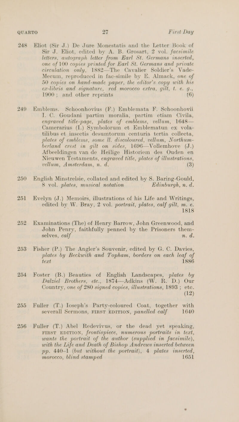 249 250 251 252 253 254 255 256 Sir J. Eliot, edited by A. B. Grosart, 2 vol. facsimile letters, autograph letter from Earl St. Germans inserted, one of 100 copies printed for Earl St. Germans and private circulation only, 1882—The Cavalier Soldier’s Vade- Mecum, reproduced in fac-simile by E. Almack, one of 50 copies on hand-made paper, the editor’s copy with his ex-libris and signature, red morocco extra, gilt, t. e. g., 1900 ; and other reprints (6) Emblems. Schoonhovius (F.) Emblemata F. Schoonhovii I. C. Goudani partim moralia, partim etiam Civila, engraved title-page, plates of emblems, vellum, 1648— Camerarius (I.) Symbolorum et Emblematun ex vola- tilibus et insectis desumtorum centuria tertia collecta, plates of emblems, some Il. discoloured, vellum, Northum- berland crest in gilt on sides, 1696—Vollemhove (J.) Afbeeldingen van de Heilige Historiem des Ouden en Nieuwen Testaments, engraved title, plates of illustrations, vellum, Amsterdam, n. d. (3) English Minstrelsie, collated and edited by S. Baring-Gould, 8 vol. plates, musical notation Edinburgh, n. d. Evelyn (J.) Memoirs, illustrations of his Life and Writings, edited by W. Bray, 2 vol. portrait, plates, calf gilt, m. e. 1818 Examinations (The) of Henry Barrow, John Greenwood, and John Penry, faithfully penned by the Prisoners them- selves, calf n. d. Fisher (P.) The Angler’s Souvenir, edited by G. C. Davies, plates by Beckwith and Topham, borders on each leaf of text | 1886 Foster (B.) Beauties of English Landscapes, plates by Dalzel Brothers, etc., 1874—Adkins (W. R. D.) Our Country, one of 280 signed copies, illustrations, 1893 ; ete. (12) Fuller (T.) loseph’s Party-coloured Coat, together with severall Sermons, FIRST EDITION, panelled calf 1640 Fuller (T.) Abel Redevivus, or the dead yet speaking, FIRST EDITION, frontispiece, numerous portraits in text, wants the portrait of the author (supplied in facsimile), with the Life and Death of Bishop Andrews inserted between pp. 440-1 (but without the portrait}, 4 plates inserted, morocco, blind stamped 1651