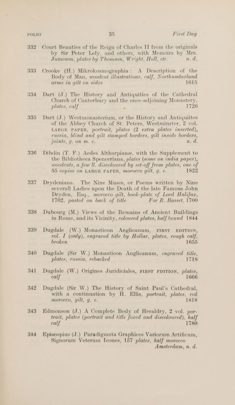 FOLIO 35 First Day 332 Court Beauties of the Reign of Charles II from the originals by Sir Peter Lely, and others, with Memoirs by Mrs. Jameson, plates by Thomson, Wright, Holl, etc. n. d. 333 Crooke (H.) Mikrokosmographia: A Description of the Body of Man, woodcut illustrations, calf, Northumberland arms in gilt on sides 1615 334 Dart (J.) The History and Antiquities of the Cathedral Church of Canterbury and the once-adjoining Monastery, plates, calf . 1726 335 Dart (J.) Westmonasterium, or the History and Antiquiites of the Abbey Church of St. Peters, Westminster, 2 vol. LARGE PAPER, portrait, plates (2 extra plates inserted), russia, blind and gilt stamped borders, gilt inside borders, joints, g. on M. e. n. d. 336 Dibdin (T. F.) Aedes Althorpianze, with the Supplement to the Bibliotheca Spenceriana, plates (some on india paper), woodcuts, a few ll. discoloured by set-off from plates, one of 55 copies on LARGE PAPER, morocco gilt, g. e. 1822 337 Drydeniana. The Nine Muses, or Poems written by Nine severall Ladies upon the Death of the late Famous John Dryden, Esq., morocco gilt, book-plate of Lord Halifax, 1702, pasted on back of title For R. Basset, 1700 338 Dubourg (M.) Views of the Remains of Ancient Buildings in Rome, and its Vicinity, colowred plates, half bound 1844 339 Dugdale (W.) Monasticon Anglicanum, FIRST EDITION, vol. I (only), engraved title by Hollar, plates, rough calf, broken 1655 340 Dugdale (Sir W.) Monasticon Anglicanum, engraved title, plates, russia, rebacked 1718 341 Dugdale (W.) Origines Juridiciales, FIRST FDITION, plates, calf 1666 342 Dugdale (Sir W.) The History of Saint Paul’s Cathedral, with a continuation by H. Ellis, portrait, plates, red morocco, gilt, g. e. 1818 343 Edmonson (J.) A Complete Body of Heraldry, 2 vol. por- trait, plates (portrait and title foxed and discoloured), half calf 1780 344 Episcopius (J.) Paradigmata Graphices Variorum Artificum, Signorum Veterum Icones, 157 plates, half morocco Amsterdam, n. d.