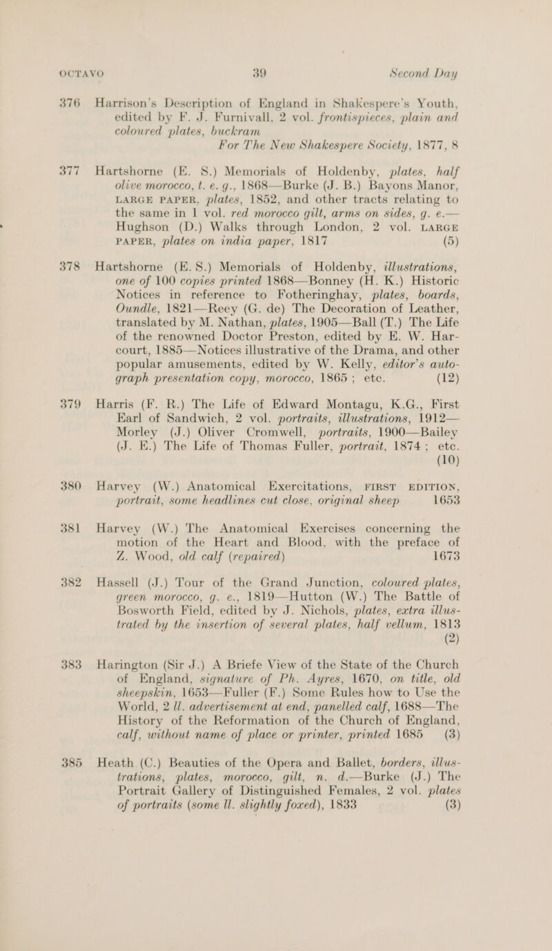 376 378 379 380 381 383 Harrison’s Description of England in Shakespere’s Youth, edited by F. J. Furnivall, 2 vol. frontispieces, plain and coloured plates, buckram For The New Shakespere Society, 1877, 8 Hartshorne (E. 8.) Memorials of Holdenby, plates, half olive morocco, t. e. g., 1868—Burke (J. B.) Bayons Manor, LARGE PAPER, plates, 1852, and other tracts relating to the same in | vol. red morocco gilt, arms on sides, g. e.— Hughson (D.) Walks through London, 2 vol. LARGE PAPER, plates on india paper, 1817 (5) Hartshorne (E.8S.) Memorials of Holdenby, illustrations, one of 100 copies printed 1868—Bonney (H. K.) Historic Notices in reference to Fotheringhay, plates, boards, Oundle, 1821—Reey (G. de) The Decoration of Leather, translated by M. Nathan, plates, 1905—Ball (T.) The Life of the renowned Doctor Preston, edited by E. W. Har- court, 1885—Notices illustrative of the Drama, and other popular amusements, edited by W. Kelly, editor’s auto- graph presentation copy, morocco, 1865; ete. (12) Harris (Ff. R.) The Life of Edward Montagu, K.G., First Earl of Sandwich, 2 vol. portraits, illustrations, 1912— Morley (J.) Oliver Cromwell, portraits, 1900—Bailey (J. E.) The Life of Thomas Fuller, portrait, 1874; etc. (10) Harvey (W.) Anatomical Exercitations, FIRST EDITION, portrait, some headlines cut close, original sheep 1653 Harvey (W.) The Anatomical Exercises concerning the motion of the Heart and Blood, with the preface of Z. Wood, old calf (repaired) 1673 Hassell (J.) Tour of the Grand Junction, coloured plates, green morocco, g. e., 1819—Hutton (W.) The Battle of Bosworth Field, edited by J. Nichols, plates, extra illus- trated by the insertion of several plates, half vellum, 1813 (2) Harington (Sir J.) A Briefe View of the State of the Church of England, signature of Ph. Ayres, 1670, on title, old sheepskin, 1653—Fuller (F.) Some Rules how to Use the World, 2 ll. advertisement at end, panelled calf, 1688—The History of the Reformation of the Church of England, calf, without name of place or printer, printed 1685 (3) Heath (C.) Beauties of the Opera and Ballet, borders, alus- trations, plates, morocco, gilt, n. d.—Burke (J.) The Portrait Gallery of Distinguished Females, 2 vol. plates