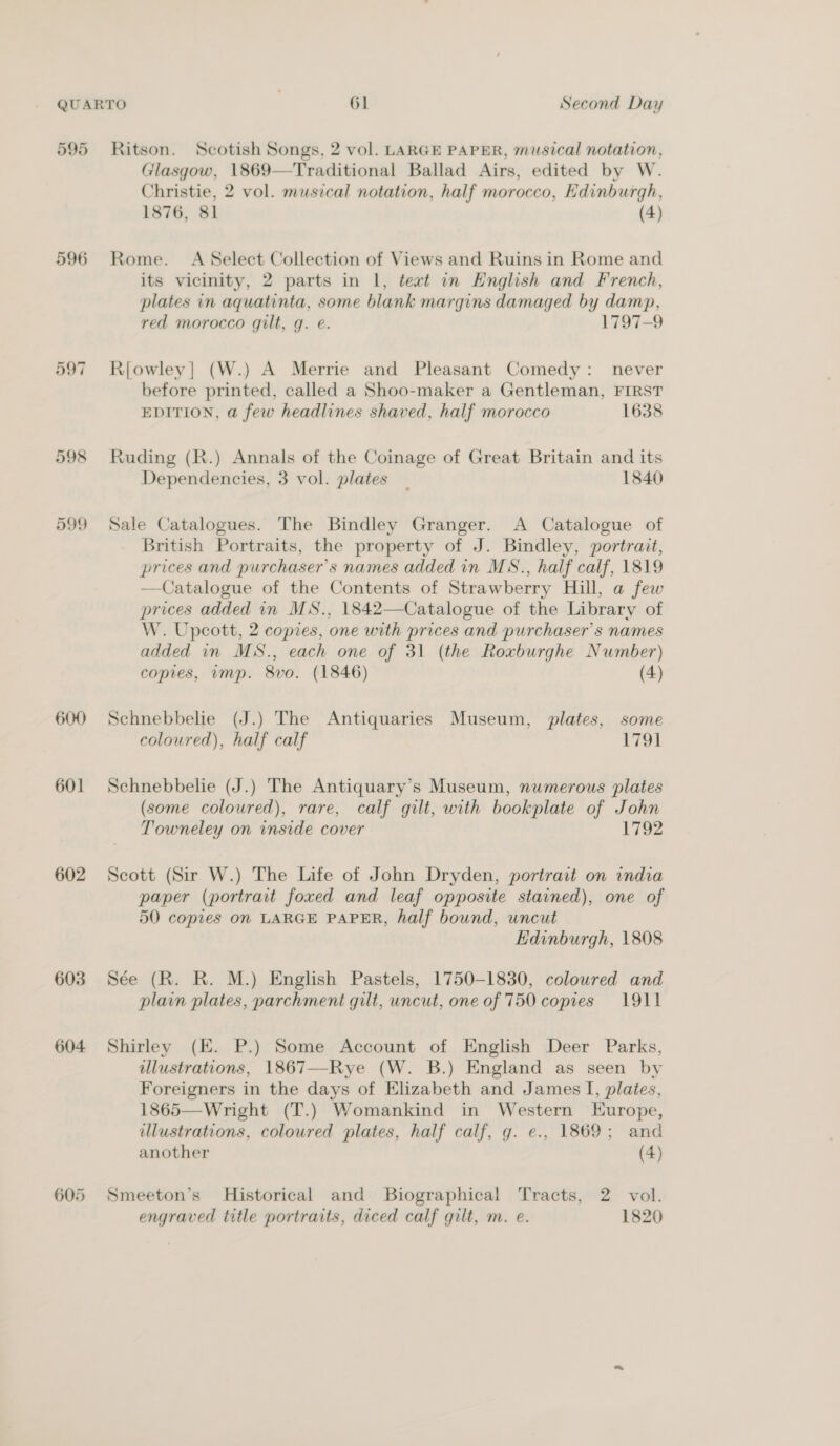 595 596 598 D99 600 601 602 603 604 605 Ritson. Scotish Songs, 2 vol. LARGE PAPER, musical notation, /lasgow, 1869—Traditional Ballad Airs, edited by W. Christie, 2 vol. musical notation, half morocco, Edinburgh, 1876, 81 (4) Rome. A Select Collection of Views and Ruins in Rome and its vicinity, 2 parts in |, teat in English and French, plates in aquatinta, some blank margins damaged by damp, red morocco gilt, g. e. 1797-9 R{owley| (W.) A Merrie and Pleasant Comedy: never before printed, called a Shoo-maker a Gentleman, FIRST EDITION, a few headlines shaved, half morocco 1638 Ruding (R.) Annals of the Coinage of Great Britain and its Dependencies, 3 vol. plates _ 1840 Sale Catalogues. The Bindley Granger. A Catalogue of British Portraits, the property of J. Bindley, portrait, prices and purchaser's names added in MS., half calf, 1819 —Catalogue of the Contents of Strawberry Hill, a few prices added in MS., 1842—Catalogue of the Library of W. Upcott, 2 copies, one with prices and purchaser's names added in MS., each one of 31 (the Roxburghe Number) copies, amp. 8vo. (1846) (4) Schnebbelie (J.) The Antiquaries Museum, plates, some coloured), half calf iol Schnebbelie (J.) The Antiquary’s Museum, numerous plates (some coloured), rare, calf gilt, with bookplate of John Towneley on inside cover 1792 Scott (Sir W.) The Life of John Dryden, portrait on india paper (portrait foxed and leaf opposite stained), one of 50 copies on LARGE PAPER, half bound, uncut Edinburgh, 1808 Sée (R. R. M.) English Pastels, 1750-1830, colowred and plain plates, parchment gilt, uncut, one of 750 copies 1911 Shirley (EK. P.) Some Account of English Deer Parks, illustrations, 1867—Rye (W. B.) England as seen by Foreigners in the days of Elizabeth and James I, plates, 1865—Wright (T.) Womankind in Western Europe, illustrations, coloured plates, half calf, g. e., 1869; and another (4) Smeeton’s Historical and Biographical Tracts, 2 vol.