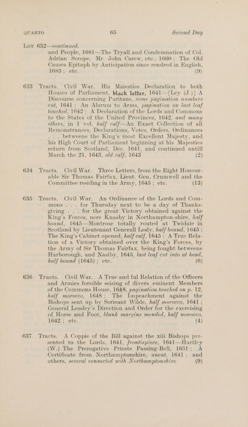 QUARTO 65 . Second Day Lor 632—continued. and People, 1681—The Tryall and Condemnation of Col. Adrian Scrope, Mr. John Carew, etc., 1660; The Old Causes Epitaph by Anticipation since rendred in English, 1683 ; etc. (9) 633 Tracts. Civil War. His Maiesties Declaration to both Houses of Parliament, blach letter, 1641—[Ley (J.)] A Discourse concerning Puritans, some pagination numbers cut, 1641; An Alarum to Arms, pagination on last leaf touched, 1642 ; A Declaration of the Lords and Commons to the States of the United Provinces, 1642, and many others, in 1 vol. half calf—An Exact Collection of all Remonstrances, Declarations, Votes, Orders, Ordinances . . . betweene the King’s most Excellent Majesty, and his High Court of Parliament beginning at his Majesties return from Scotland, Dec. 1641, and continued untill March the 21, 1643, old calf, 1643 (2) 634 Tracts. Civil War. Three Letters, from the Right Honour- able Sir Thomas Fairfax, Lieut. Gen. Crumwell and the Committee residing in the Army, 1645 ; etc. (13) 635 Tracts. Civil War. An Ordinance of the Lords and Com- mons ... for Thursday next to be a day of Thanks- giving ... for the great Victory obtained against the King’s Forces, nere Knasby in Northampton-shire, half bound, 1645—Montrose totally routed at Twidale in Scotland by Lieutenant Generall Lesly, half bownd, 1645 ; The King’s Cabinet opened, half calf, 1645 ; A True Rela- tion of a Victory obtained over the King’s Forces, by the Army of Sir Thomas Fairfax, being fought betweene Harborough, and Nasiby, 1645, last leaf cut into at head, half bound (1645) ; ete. (6) 636 Tracts. Civil War. A True and ful Relation of the Officers and Armies forcible seising of divers eminent Members of the Commons House, 1648, pagination touched on p. 12, half morocco, 1648; The Impeachment against the Bishops sent up by Serieant Wilde, half morocco, 1641 ; General Lessley’s Direction and Order for the exercising of Horse and Foot, blank marqins mended, half morocco, 1642; etc. (4) 637 Tracts. A Coppie of the Bill against the xiii Bishops pre- sented to the Lords, 1641, frontispiece, 1641—Hartley (W.) The Prerogative Priests Passing-Bell, 1651; A Certificate from Northamptonshire, wnewt, 1641; and