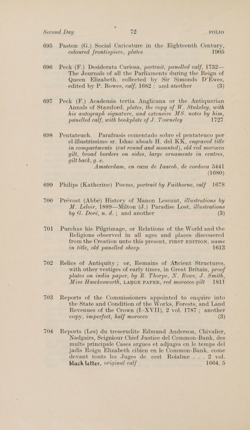 695 696 697 698 699 700 701 702 703 704 Paston (G.) Social Caricature in the Eighteenth Century, coloured frontispiece, plates 1905 Peck (F.) Desiderata Curiosa, portrait, panelled calf, 1732— The Journals of all the Parliaments during the Reign of Queen Elizabeth, collected by Sir Simonds D’Ewes, edited by P. Bowes, calf, 1682 ; and another (3) Peck (F.) Academia tertia Anglicana or the Antiquarian Annals of Stamford, plates, the copy of W. Stukeley, with his autograph signature, and extensive MS. notes by him, panelled calf, with bookplate of J. Towneley 1727 Pentateuch. Parafrasis comentado sobre el pentateuco por el illustrissimo sr. Ishac aboab H. del KK, engraved title in compartments (cut round and mounted), old red morocco gilt, broad borders on sides, large ornaments in centres, gilt back, g. e. Amsterdam, en caza de Iaacob, de cordova 5441 (1680) Philips (Katherine) Poems, portrait by Faithorne, calf 1678 Prévost (Abbé) History of Manon Lescaut, tlustrutions by M. Lelowr, 1889—Milton (J.) Paradise Lost, ellustrations by G. Doré, n. d.; and another (3) Purchas his Pilgrimage, or Relations of the World and the Religions observed in all ages and places discouered from the Creation unto this present, FIRST EDITION, name un trtle, old panelled sheep 1613 Relics of Antiquity ; or, Remains of Aficient Structures, with other vestiges of early times, in Great Britain, proof plates on india paper, by R. Thorpe, N. Rowe; J. Smith, Miss Hawkesworth, LARGE PAPER, red morocco gilt 1811 Reports of the Commissioners appointed to enquire into the State and Condition of the Works, Forests, and Land Revenues of the Crown (I-X VII), 2 vol. 1787 ; another copy, wmperfect, half morocco (3) Reports (Les) du treserudite Edmund Anderson, Chivalier, Nadgairs, Seigniour Chief Justice del Common-Bank, des mults principale Cases argues et adjuges en le temps del jadis Roign Elizabeth cibien en le Common-Bank, come devant touts les Juges de cest Roialme .. . 2: vol. black letter, original calf 1664, 5