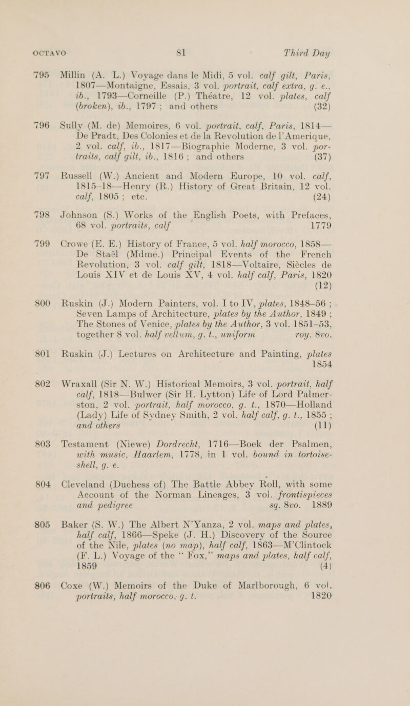 795 796 797 800 801 802 803 804 806 Millin (A. L.) Voyage dans le Midi, 5 vol. calf gilt, Paris, 1807—Montaigne, Essais, 3 vol. portrait, calf extra, g. e., ab., 1793—Corneille (P.) Théatre, 12 vol. plates, calf (broken), 2b., 1797; and others (32) Sully (M. de) Memoires, 6 vol. portrait, calf, Paris, 1814— De Pradt, Des Colonies et de la Revolution de |’ Amerique, 2 vol. calf, 1b., 1817—Biographie Moderne, 3 vol. por- traits, calf gilt, 1b., 1816; and others (as ) Russell (W.) Ancient and Modern Europe, 10 vol. calf, 1815-18—Henry (R.) History of Great Britain, 12 vol. calf, 1805; etc. (24) Johnson (S.) Works of the English Poets, with Prefaces, 68 vol. portraits, calf WR, Crowe (E. E.) History of France, 5 vol. half morocco, 1858— De Staél (Mdme.) Principal Events of the French Revolution, 3 vol. calf gilt, 1818—Voltaire, Siécles de Louis XIV et de Louis XV, 4 vol. half calf, Paris, 1820 (12) Ruskin (J.) Modern Painters, vol. I to LV, plates, 1848-56 ; Seven Lamps of Architecture, plates by the Author, 1849 ; The Stones of Venice, plates by the Author, 3 vol. 1851-53, together 8 vol. half vellum, g. t., uniform roy. 8vo. Ruskin (J.) Lectures on Architecture and Painting, plates 1854 Wraxall (Sir N. W.) Historical Memoirs, 3 vol. portrait, half calf, 1818—Bulwer (Sir H. Lytton) Life of Lord Palmer- ston, 2 vol. portrait, half morocco, g. t., 1870—Holland (Lady) Life of Sydney Smith, 2 vol. half calf, g. t., 1855 ; and others (11) with music, Haarlem, 1778, in 1 vol. bownd in tortoise- Shell, g. e. Cleveland (Duchess of) The Battle Abbey Roll, with some Account of the Norman Lineages, 3 vol. frontispieces and pedigree sq. 8vo. 1889 Baker (S. W.) The Albert N’Yanza, 2 vol. maps and plates, half calf, 1866—Speke (J. H.) Discovery of the Source of the Nile, plates (no map), half calf, 1863—M’Clintock (F. L.) Voyage of the “ Fox,” maps and plates, half calf, 1859 (4) Coxe (W.) Memoirs of the Duke of Marlborough, 6 vol. portraits, half morocco, gq. t. 1820