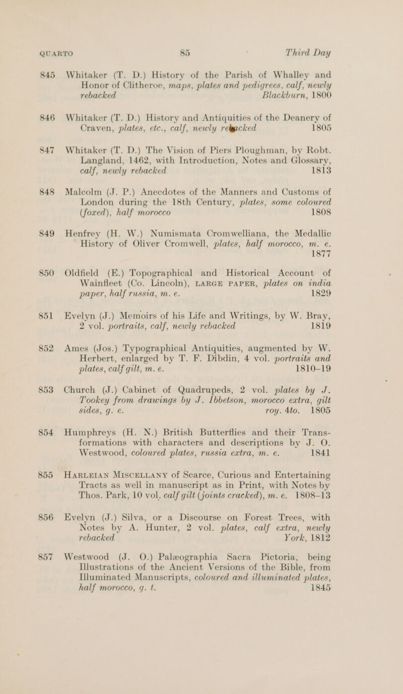 845 846 847 848 849 850 851 852 853 855 856 857 Whitaker (T. D.) History of the Parish of Whalley and Honor of Clitheroe, maps, plates and pedigrees, calf, newly rebacked Blackburn, 1800 Whitaker (T. D.) History and Antiquities of the Deanery of Craven, plates, etc., calf, newly relgacked 1805 Whitaker (T. D.) The Vision of Piers Ploughman, by Robt. Langland, 1462, with Introduction, Notes and Glossary, calf, newly rebacked 1813 Malcolm (J. P.) Anecdotes of the Manners and Customs of London during the 18th Century, plates, some colowred (foxed), half morocco 1808 Henfrey (H. W.) Numismata Cromwelliana, the Medallic History of Oliver Cromwell, plates, half morocco, m. e. 1877 Oldfield (E.) Topographical and Historical Account of Wainfleet (Co. Lincoln), LARGE PAPER, plates on india paper, half russia, m. e. 1829 Evelyn (J.) Memoirs of his Life and Writings, by W. Bray, 2 vol. portraits, calf, newly rebacked 1819 Ames (Jos.) Typographical Antiquities, augmented by W. Herbert, enlarged by T. F. Dibdin, 4 vol. portraits and plates, calf gilt, m. e. 1810-19 Church (J.) Cabinet of Quadrupeds, 2 vol. plates by J. Tookey from drawings by J. [bbetson, morocco extra, gilt sides, g. @. roy. 4to. 1805 Humphreys (H. N.) British Butterflies and their Trans- formations with characters and descriptions by J. O. Westwood, coloured plates, russia extra, m. eé. 1841 HARLEIAN MISCELLANY of Scarce, Curious and Entertaining Tracts as well in manuscript as in Print, with Notes by Thos. Park, 10 vol. calf gilt (jounts cracked), m.e. 1808-13 Evelyn (J.) Silva, or a Discourse on Forest Trees, with Notes by A. Hunter, 2 vol. plates, calf extra, newly rebacked York, 1812 Westwood (J. O.) Paleographia Sacra Pictoria, being Illustrations of the Ancient Versions of the Bible, from Uluminated Manuscripts, coloured and illuminated plates, half morocco, q. t. 1845