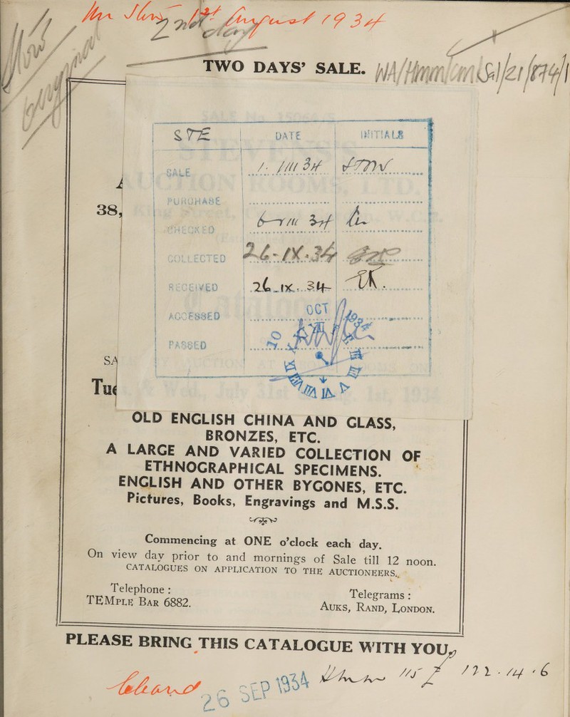   comesronl « —— -e L f HSV / , en vi oe Pee ; , 7 J - 7 F| - = G al, | 3 / |   Oe ORT El INITIALS | > JUS ee 5 oe A ace Oe SOTO] | es, | | SALE RO BAe ae | 38, | | bv 34f | hi. ie ee ak } | J ais! Be, 4s | 4 P af ae i ‘ yor ps rape BO pitt. a, ij Rh . oe mn | epee MOLLEGCTED Dae ee saws es we | + reer : ’ a  Fs coe O88 ona vit yest ae 7 ’ ef Cane ERE OER HOF | } 4 | ; ; { R gee &amp; ¢ 1 i | a &amp; q { ities TNE a. | | S :  Tu OLD ENGLISH CHINA AND GLASS, BRONZES, ETC. | A LARGE AND VARIED COLLECTION OF _ ETHNOGRAPHICAL SPECIMENS, ENGLISH AND OTHER BYGONES, ETC. Pictures, Books, Engravings and M.S.S. toe Ww Commencing at ONE o’clock each: day, On view day prior to and mornings of Sale till 12 noon. CATALOGUES ON APPLICATION TO THE AUCTIONEERS,, °   Telephone : TEMpte Bar 6882.  Telegrams: Auxks, Ranp, Lonpon. ES ee PLEASE BRING THIS CATALOGUE WITH YOU er 4 vine R (ag ee Aebetert! cL 54 re 75 2