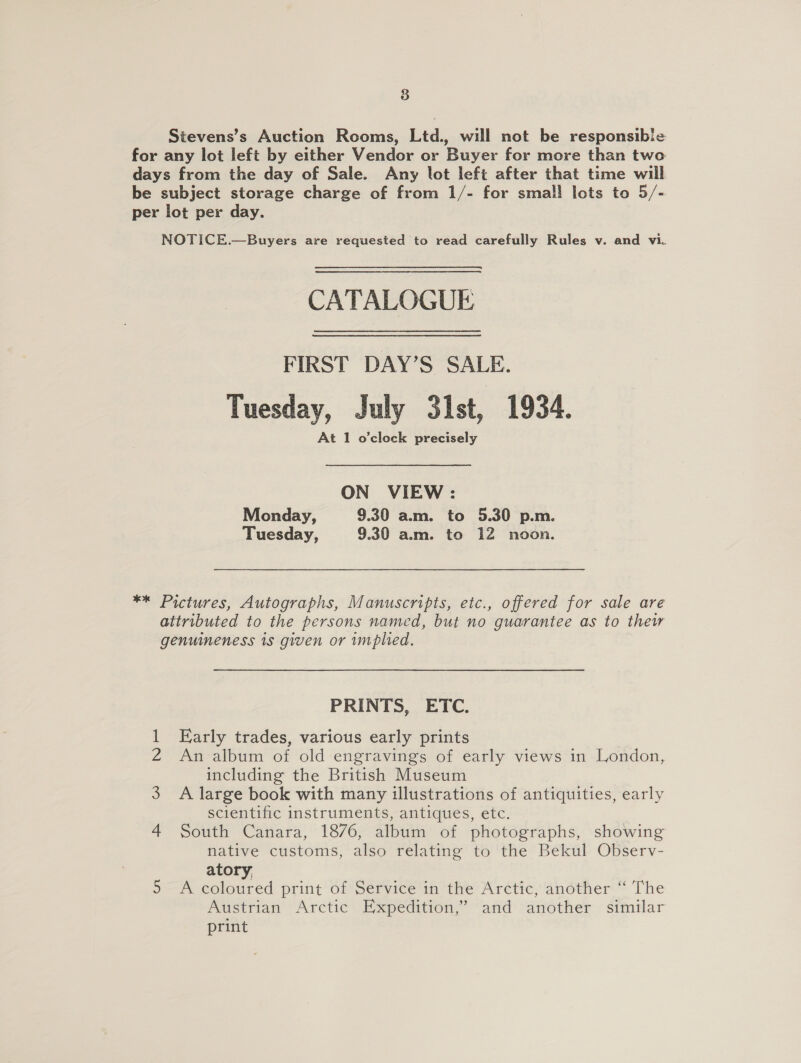 Stevens’s Auction Rooms, Ltd., will not be responsibie for any lot left by either Vendor or Buyer for more than two days from the day of Sale. Any lot left after that time will be subject storage charge of from 1/- for smal! lots to 5/- per lot per day. NOTICE.—Buyers are requested to read carefully Rules v. and vi. CATALOGUE FIRST DAY’S SALE. Tuesday, July 31st, 1934. At 1 o'clock precisely ON VIEW : Monday, 9.30 a.m. to 5.30 p.m. Tuesday, 9.30 am. to 12 noon. ** Pictures, Autographs, Manuscripts, etc., offered for sale are attributed to the persons named, but no guarantee as to thew genuineness 1s given or implied. PRINTS, ETC. 1 Early trades, various early prints 2 An album of old engravings of early views in London, including the British Museum 3 A large book with many illustrations of antiquities, early scientific instruments, antiques, etc. 4 South Canara, 1876, album of photographs, showing native customs, also relating to the Bekul Observ- atory, 5 A coloured print of Service in the Arctic, another ‘“ The Austrian Arctic Expedition,” and another similar print