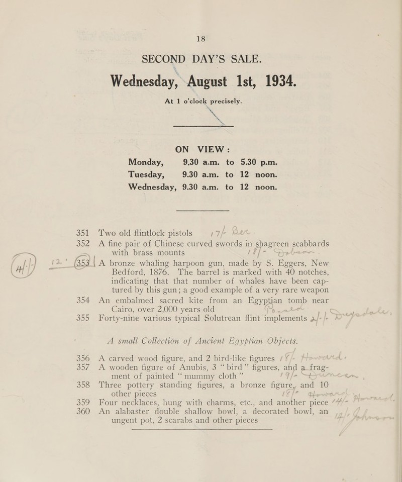 SECOND DAY’S SALE. Wednesday, August Ist, 1934. At 1 o'clock precisely. ~ My »* ON VIEW: Monday, 9.30 am. to 5.30 p.m. Tuesday, 9.30 a.m. to 12 noon. Wednesday, 9.30 am. to 12 noon. 351 Two old flintlock pistols Oe / 352 A fine pair of Chinese curved swords i in Pps es as with brass mounts 53 [A bronze whaling harpoon gun, mane : SF Benen New Bedford, 1876. The barrel is marked with 40 notches, indicating that that number of whales have been cap- tured by ‘this gun; a good example of a very rare weapon 354 An embalmed sacred kite from an Egypuan tomb near Cairo, over 2,000 years old : 355 Forty-nine various typical Solutrean flint ponlecears nw: A small Collection of Ancient Egyptian Objects. 356 A carved wood figure, and 2 bird-like figures 1% rete 357. A wooden figure of Anubis, oo. 6 bnrd” freuares, and a frag- ment of painted “ mummy cloth” [fas 358 Three pottery standing figures, a bronze figure, and 10 other pieces LE/° Deere 359 Four necklaces, hung with charms, etc., and hd piece “7/- 360 An alabaster double shallow bowl, a decorated bowl, an ungent pot, 2 scarabs and other pieces