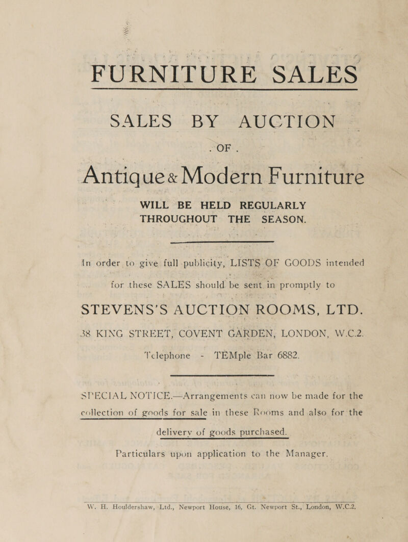 FURNITURE SALES  SALES BY AUCTION ~ | OF . Bite he Antique« Modern Furniture WILL BE HELD REGULARLY THROUGHOUT THE SEASON.  In order to give full publicity, LISTS OF GOODS intended ier thee SALES should be sent in promptly to STEVENS’S AUCTION ROOMS, LTD. 38 KING STREET, COVENT GARDEN, LONDON, W.C.2. Telephone - TEMple Bar 6882. SPECIAL NOTICE.—Arrangements can now be made for the collection of goods for sale in these Kooms and also for the delivery of goods purchased. Particulars upon application to the Manager.  WwW. HL Houldershaw, Ltd., Newport House, 16, Gt. Newport St., London, W.C.2.