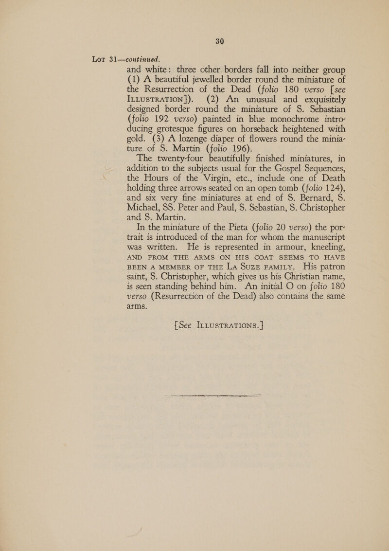 Lot 31—continued. and white: three other borders fall into neither group (1) A beautiful jewelled border round the miniature of the Resurrection of the Dead (folio 180 verso [see ILLusTRATION}). (2) An unusual and exquisitely designed border round the miniature of S. Sebastian (folio 192 verso) painted in blue monochrome intro- ducing grotesque figures on horseback heightened with gold. (3) A lozenge diaper of flowers round the minia- ture of 5. Martin (folio 196). The twenty-four beautifully finished miniatures, in addition to the subjects usual for the Gospel Sequences, the Hours of the Virgin, etc., include one of Death holding three arrows seated on an open tomb (folio 124), and six very fine miniatures at end of S. Bernard, 5. Michael, SS. Peter and Paul, 5. Sebastian, 5. Christopher and S$. Martin. In the miniature of the Pieta (folio 20 verso) the por- trait is introduced of the man for whom the manuscript was written. He is represented in armour, kneeling, AND FROM THE ARMS ON HIS COAT SEEMS TO HAVE _BEEN A MEMBER OF THE LA SUZE FAMILY. His patron saint, S. Christopher, which gives us his Christian name, is seen standing behind him. An initial O on folio 180 verso (Resurrection of the Dead) also contains the same arms. {See ILLUSTRATIONS. | 