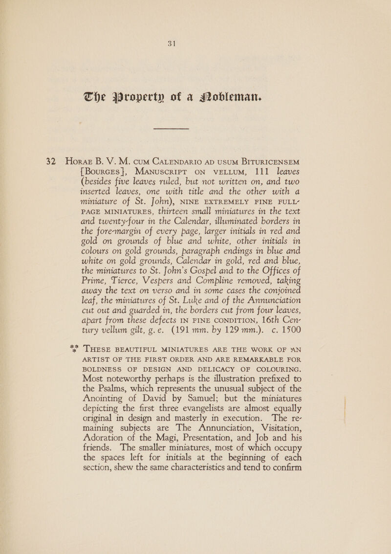 ol The Wroperty of a MIobleman, ER ok {Bources}, Manuscript ON VELLUM, 111 leaves (besides five leaves ruled, but not written on, and two inserted leaves, one with title and the other with a miniature of St. John), NINE EXTREMELY FINE FULL’ PAGE MINIATURES, thirteen small miniatures in the text and twenty-four in the Calendar, illuminated borders in the fore-margin of every page, larger initials in red and gold on grounds of blue and white, other initials in colours on gold grounds, paragraph endings in blue and white on gold grounds, Calendar in gold, red and blue, the miniatures to St. John’s Gospel and to the Offices of Prime, Tierce, Vespers and Compline removed, taking away the text on verso and in some cases the conjoined leaf, the miniatures of St. Luke and of the Annunciation cut out and guarded in, the borders cut from four leaves, apart from these defects IN FINE CONDITION, 16th Cen- tury vellum gilt, g.e. (191 mm. by 129 mm.). c. 1500 THESE BEAUTIFUL MINIATURES ARE THE WORK OF AN ARTIST OF THE FIRST ORDER AND ARE REMARKABLE FOR BOLDNESS OF DESIGN AND DELICACY OF COLOURING. Most noteworthy perhaps is the illustration prefixed to the Psalms, which represents the unusual subject of the Anointing of David by Samuel; but the miniatures depicting the first three evangelists are almost equally original in design and masterly in execution. The re- maining subjects are The Annunciation, Visitation, Adoration of the Magi, Presentation, and Job and his friends. The smaller miniatures, most of which occupy the spaces left for initials at the beginning of each section, shew the same characteristics and tend to confirm