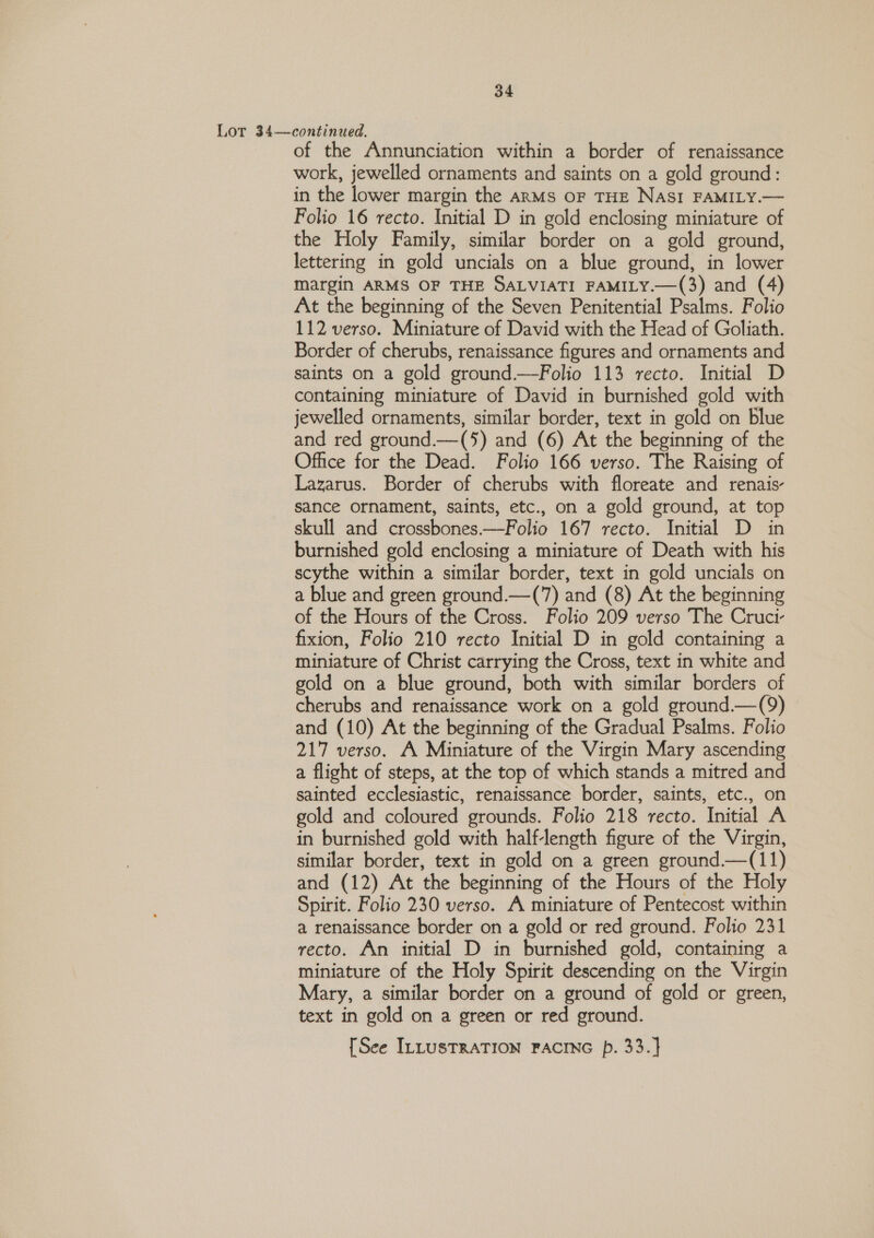 Lor 34—continued. of the Annunciation within a border of renaissance work, jewelled ornaments and saints on a gold ground: in the lower margin the anMs OF THE NASI FAMILY.— Folio 16 recto. Initial D in gold enclosing miniature of the Holy Family, similar border on a gold ground, lettering in gold uncials on a blue ground, in lower margin ARMS OF THE SALVIATI FAMILY.—(3) and (4) At the beginning of the Seven Penitential Psalms. Folio 112 verso. Miniature of David with the Head of Goliath. Border of cherubs, renaissance figures and ornaments and saints on a gold ground.—Folio 113 recto. Initial D containing miniature of David in burnished gold with jewelled ornaments, similar border, text in gold on blue and red ground.—(‘) and (6) At the beginning of the Office for the Dead. Folio 166 verso. The Raising of Lazarus. Border of cherubs with floreate and renais- sance ornament, saints, etc., on a gold ground, at top skull and crossbones.—Folio 167 recto. Initial D in burnished gold enclosing a miniature of Death with his scythe within a similar border, text in gold uncials on a blue and green ground.—(7) and (8) At the beginning of the Hours of the Cross. Folio 209 verso The Cruci- fixion, Folio 210 recto Initial D in gold containing a miniature of Christ carrying the Cross, text in white and gold on a blue ground, both with similar borders of cherubs and renaissance work on a gold ground.—(9) and (10) At the beginning of the Gradual Psalms. Folio 217 verso. A Miniature of the Virgin Mary ascending a flight of steps, at the top of which stands a mitred and sainted ecclesiastic, renaissance border, saints, etc., on gold and coloured grounds. Folio 218 recto. Initial A in burnished gold with half-length figure of the Virgin, similar border, text in gold on a green ground.—(11) and (12) At the beginning of the Hours of the Holy Spirit. Folio 230 verso. A miniature of Pentecost within a renaissance border on a gold or red ground. Folio 231 recto. An initial D in burnished gold, containing a miniature of the Holy Spirit descending on the Virgin Mary, a similar border on a ground of gold or green, text in gold on a green or red ground. [See ILLUSTRATION FACING p. 33.}