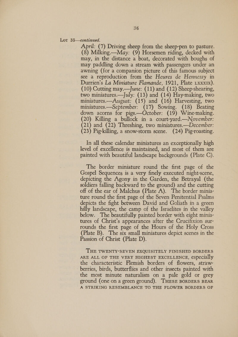 Lor 35—continued. April: (7) Driving sheep from the sheep-pen to pasture. (8) Milking -—May: (9) Horsemen riding, decked with may, in the distance a boat, decorated with boughs of may paddling down a stream with passengers under an awning (for a companion picture of this famous subject see a reproduction from the Heures de Hennessy in Durrien’s La Miniature Flamande, 1921, Plate Lxxxtx). (10) Cutting may.—June: (11) and (12) Sheep-shearing, two miniatures—TJuly: (13) and (14) Hay-making, two miniatures—August: (15) and (16) Harvesting, two miniatures.—September: (17) Sowing. (18) Beating down acorns for pigs——October: (19) Winemaking. (20) Killing a bullock in a court-yard—November: (21) and (22) Threshing, two miniatures—December: (23) Pig-killing, a snow-storm scene. (24) Pig-roasting. In all these calendar miniatures an exceptionally high level of excellence is maintained, and most of them are painted with beautiful landscape backgrounds (Plate C). The border miniature round the first page of the Gospel Sequences is a very finely executed night-scene, depicting the Agony in the Garden, the Betrayal (the soldiers falling backward to the ground) and the cutting off of the ear of Malchus (Plate A). The border minia- ture round the first page of the Seven Penitential Psalms depicts the fight between David and Goliath in a green hilly landscape, the camp of the Israelites in the valley below. The beautifully painted border with eight minia- tures of Christ’s appearances after the Crucifixion sur- rounds the first page of the Hours of the Holy Cross (Plate B). The six small miniatures depict scenes in the Passion of Christ (Plate D). THE TWENTY’SEVEN EXQUISITELY FINISHED BORDERS ARE ALL OF THE VERY HIGHEST EXCELLENCE, especially the characteristic Flemish borders of flowers, straw- berries, birds, butterflies and other insects painted with the most minute naturalism on a pale gold or grey ground (one on a green ground). THESE BORDERS BEAR A STRIKING RESEMBLANCE TO THE FLOWER BORDERS OF