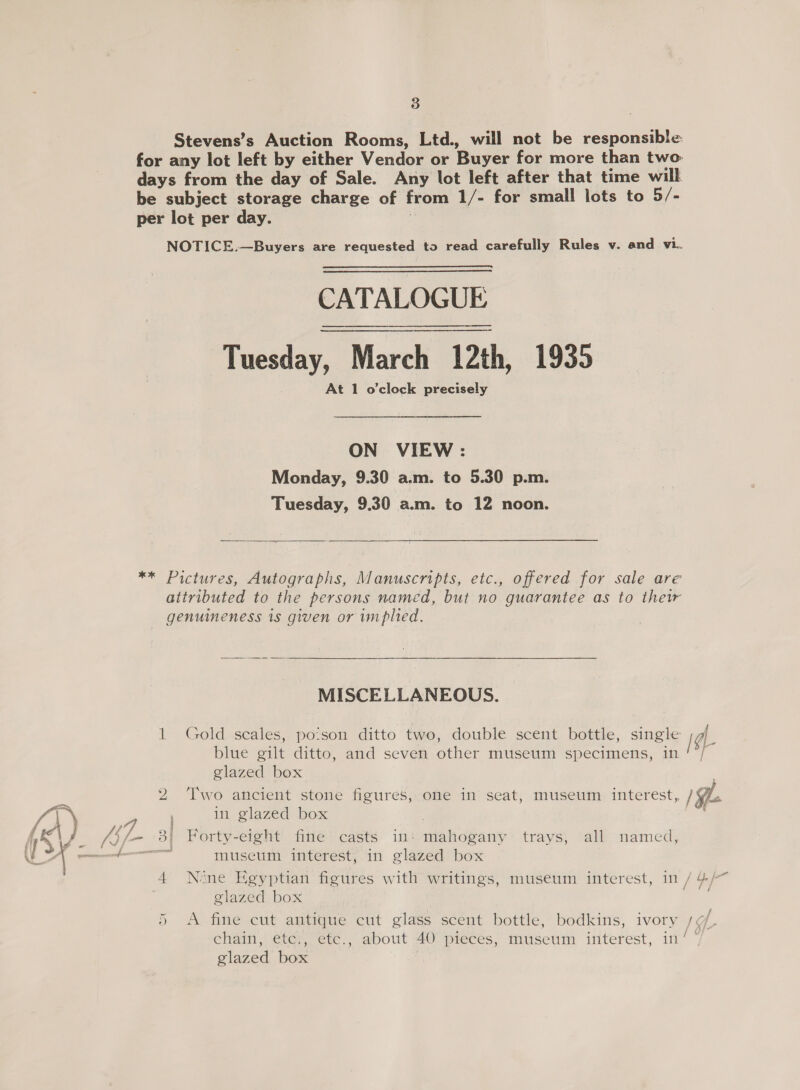 Stevens’s Auction Rooms, Ltd., will not be responsible for any lot left by either Vendor or Buyer for more than two days from the day of Sale. Any lot left after that time will be subject storage charge of from 1/- for small lots to 5/- per lot per day. | NOTICE.—Buyers are requested to read carefully Rules v. and vi. CATALOGUE Tuesday, March 12th, 1935 At 1 o'clock precisely ON VIEW : Monday, 9.30 a.m. to 5.30 p.m. Tuesday, 9.30 a.m. to 12 noon.  ** Pictures, Autographs, Manuscripts, etc., offered for sale are attributed to the persons named, but no guarantee as to their genuineness is given or implied. MISCELLANEOUS. blue gilt ditto, and seven other museum specimens, in glazed box in glazed box museum interest, in glazed box 4 Nine Egyptian figures with writings, museum interest, in / glazed box xr glazed box