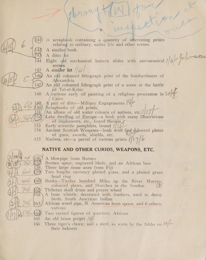 | a - A scrapbook containing a pia of a, prints pact relating to military, native life and other scenes | A similar book : j ; A ditto Jot ie eon 4 j -old mechanical lantern slides with astronomical /| bie fr}  A simpar lot ; [pal An ua coloured lithograph print of the bombardment of Jexandria An old coloured lithograph print of a scene at the battle of Tel-el-Kebir 148 A ‘curious early oil painting of a religious procession in ae ; Cairo ‘é VAG | a pair of ditto—Military Engagements ISP ‘a ee ! iyic  &lt;0) pcrapbool ks of old prints, a al ie album of old water colours of natives, etc.// wt oLake dwelling of Europe—a book with many imistth tiche “Of implements, etc), found pre | 153 Early scientific pamphlets, bound {/] §/- 154 Ancient Scottish Weapons—book Wit fing | ¢olour red plates of guns, swords, shields, etc. OT 155 Natives, etc—a parcel of various prints / if 7/2 b “&gt;, NATIVE AND OTHER CURIOS, WEAPONS. ETC.  | ex a ines lee stone axes from Fiji o/- (59) Two lengths currency plaited grass, and. a plaited grass &gt; ae ean head ring fa |} ep, (60) Bool ks Twelve hundred Miles up the River Murray, ~”. | coloured plates, and Sketches in the Soudan (2) rao /°% (6) Thibetan skull drum and prayer wheel YN 162 A bone whistle, decorated with feathers, used to decoy 4 3 birds, South American Indian (¥y A fe sf African wood pipe, N. American horn spoon, and 6 others, —__ various (ald we (6 Two carved figures of warriors, African KO 165 An old brass gorget /0/ 166 ‘Three tiger’s claws; and a steel, as worn by the Sikhs on /?/- their helmets