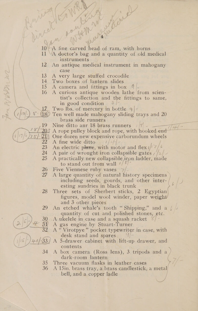 12 13 14 15 16   instruments An antique medical instrument in mahogany case : A very large stuffed crocodile lwo boxes ,ot lantern. slides... A camera and fittings in box 4 i A curious antique wooden lathe from scien- tist’s collection and the fittings to same, in good condition +4 /- Two lbs. of mercury in bottle 9 - Ten well made mahogany sliding trays and 20 brass side runners | One dozen new expensiye carborundum wheels A fine wide ditto = //+#/- An electric plate, with motor and flex ifs 7 A pair of wrought iron collapsible gates ee A practically new collapsible iron ladder, made to stand out from wall // 5/- Five Viennese ruby vases . A large quantity of natural history specimens ) including seeds, gourds, and other inter- / esting sundries in black trunk »§ Three sets of Sherbert sticks, 2 Egyptian] figures, model wool winder, paper weight and 3: othér. pieces An etched “whHale’s ptooth “Shipping, and @ 7 quantity of cut and polished stones, etc. A ukelele in case and a squash racket ©/ A gas engine by Stuart-Turner A “ Virotpye” pocket typewriter in case, with desk stand and spares a be contents A box camera (Ross lens), 3 tripods and ~ dark-room lantern Three vacuum flasks in leather. cases A 15in. brass tray, a,brass candlestick, a metal] bell, and a copper ladle / a 8G Zz
