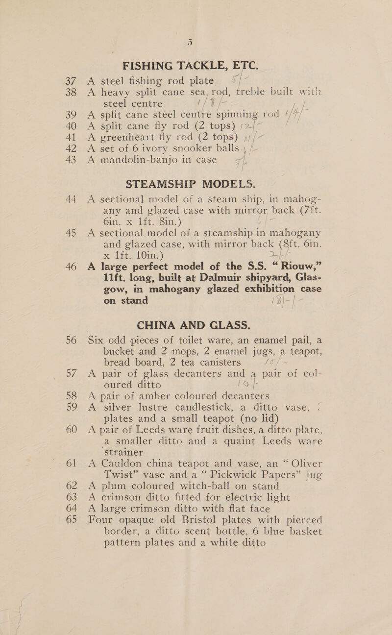 37 38 39 40 AJ 42 43 44 45 46 56 57 58 59 60 61 62 63 64 65 ) FISHING TACKLE, ETC. A steel fishing rod plate A heavy split cane sea, rod, treble built with steel centre IALE nae A split cane steel centre spenens rod Ay A split cane fly rod (2 tops) | A greenheart fly rod (2 tops) ) A set of 6 ivory snooker balls ,, i A mandolin- -banjo i in case STEAMSHIP MODELS. A sectional model of a steam ship, in mahog- any and glazed case with mirror back (7it. Gin, x! lat. “Sin. ) A sectional model of a steamship 1 in mahogany and glazed case, with mirror back oe 61n. x tite 10m) 2-} A large perfect model of the S.S. “ Riouw,” lift. long, built at Dalmuir shipyard, Glas- gow, in mahogany glazed exhibition case on stand 1 b)/- | CHINA AND GLASS. bucket and 2 mops, 2 enamel jugs, a teapot, bread board, 2 tea canisters /o A pair of glass decanters and a pair of col- oured ditto eons A pair of amber coloured decanters A silver lustre candlestick, a ditto vase, ; plates and a small teapot (no lid) A pair of Leeds ware fruit dishes, a ditto plate, a smaller ditto and a quaint Leeds ware ‘strainer A Cauldon china teapot and vase, an “ Oliver Twist” vase and a “ Pickwick Papers” jug A plum coloured witch-ball on stand A crimson ditto fitted for electric light A large crimson ditto with flat face Four opaque old Bristol plates with pierced border, a ditto scent bottle, 6 blue basket pattern plates and a white ditto