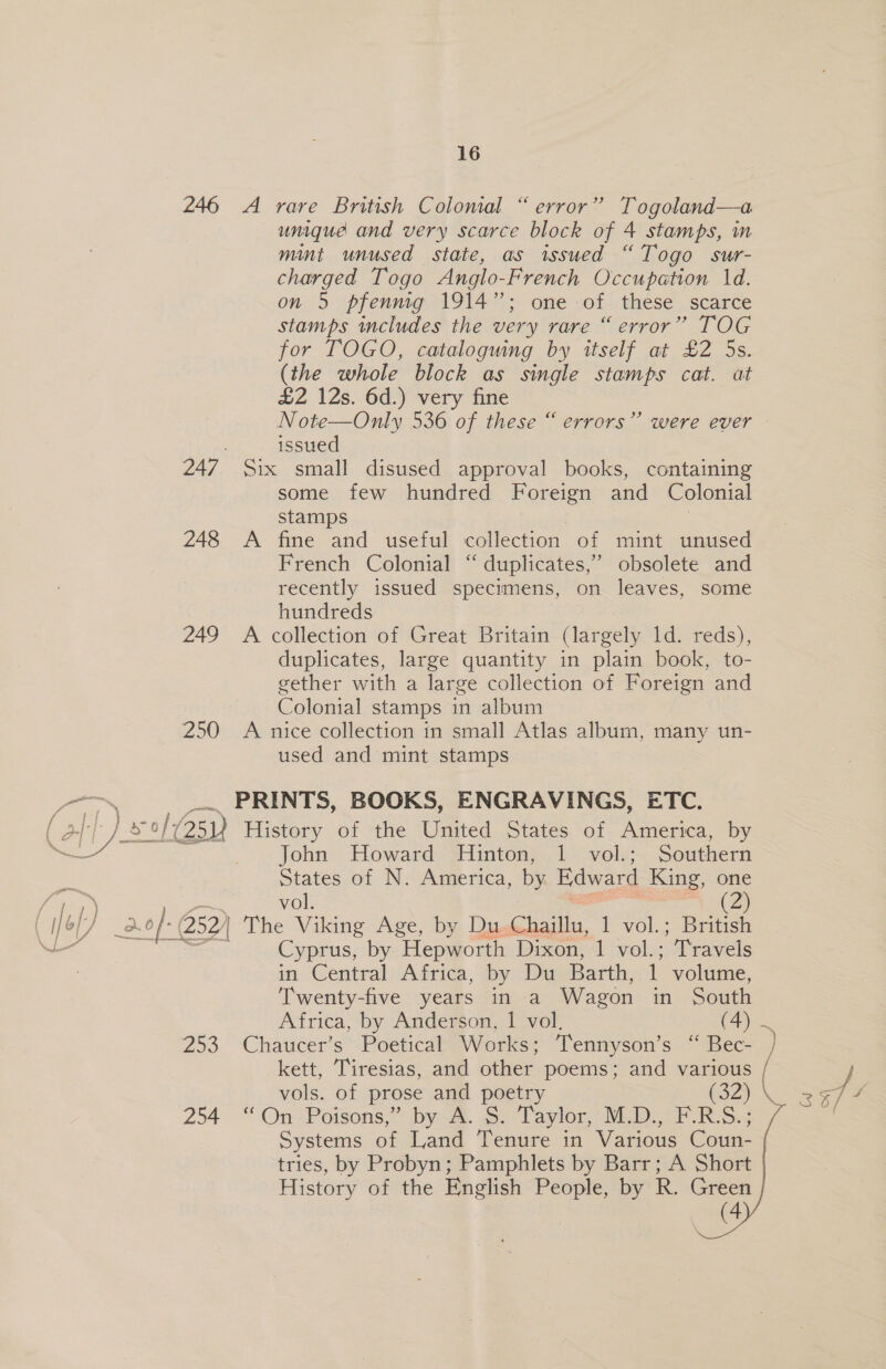 246 248 249 250 —— 16 A rare British Colomal “ error” Togoland—a unique and very scarce block of 4 stamps, m mint unused state, as issued “Togo sur- charged Togo Anglo-French Occupation 1d. on 5 pfenng 1914”; one of these scarce stamps includes the very rare “ error” TOG for TOGO, cataloguing by itself at £2 5s. (the whole block as single stamps cat. at £2 12s. 6d.) very fine issued Six small disused approval books, containing some few hundred Foreign and Colonial stamps A fine and useful collection of mint unused French Colonial “ duplicates,” obsolete and recently issued specimens, on leaves, some hundreds A collection of Great Britain (largely 1d. reds), duplicates, large quantity in plain book, to- gether with a large collection of Foreign and Colonial stamps in album A nice collection in small Atlas album, many un- used and mint stamps PRINTS, BOOKS, ENGRAVINGS, ETC. John Howard Hinton, 1 vol.; Southern States of N. America, by. Edward King, one fi) 1) vol. (2) ey as a. aof- 252) The Viking Age, by Du Chaillu, 1 vol.; British al Cyprus, by Hepworth Dixon, 1 vol.; “Travels Zo3 254 in Central Africa, by Du Barth, 1 volume, Twenty-five years in a Wagon in South Africa, by Anderson, 1 vol. (4) Chaucer’s Poetical Works; Tennyson’s “ Bec- kett, Tiresias, and other poems; and various “On Poisons, by-aa. a5. Laylor, VED. oF RG; Systems of Land Tenure in Various Coun- tries, by Probyn; Pamphlets by Barr; A Short History of the English People, by R. Green (4    Sx é ei 3S 6/