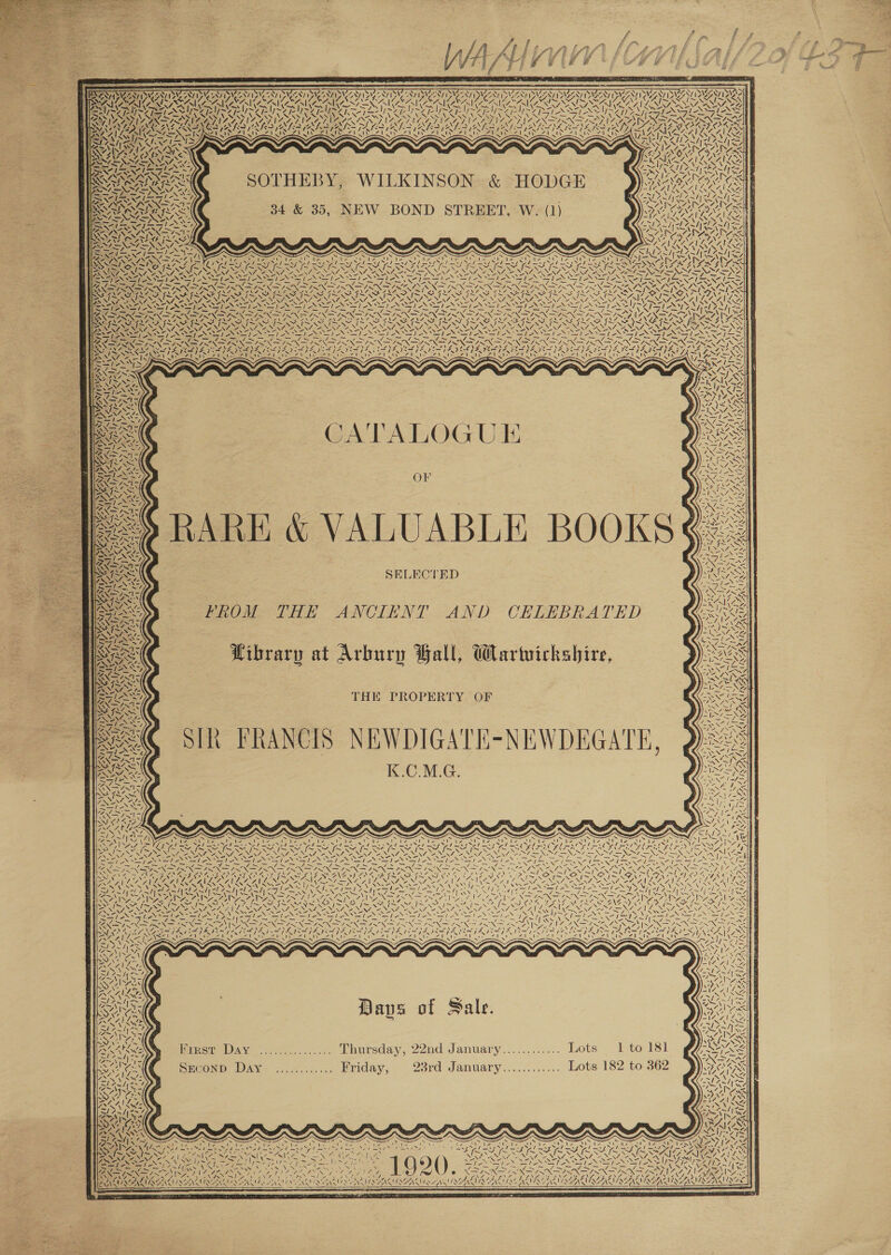   “S aN NN »\ NEN! y\ ahs = a Gat Ua wo&lt; S14 SOTHEBY, WILKINSON &amp; HODGE | ig Ps \ 7 oN | ~ 4 \ «NN ! AA GD Geb LS ia eA CONT au AY CATALOGU IE OF BARE &amp; VALUABLE BOOKS SELECTED NGNINY as FROM THE ANCIENT AND CELEBRATED Wibrary at Arbury Ball, Wartuickshire, THE PROPERTY OF FRANCIS NEWDIGATE-NEWDEGATE, 7 Ae N\7Z- N CONS INCINT DY ANIA Z 4h SONU &lt;/ \N 7 2? 4! ’ 4.  7\ AN Va oN Ny PAS 4 4 RS CSUN Dave of Sale. First Day SECOND Day Thursday, Wied. a PLT, 22nd January Pins Moots: ~2 sto 93rd January............ Lots 182 to Be) ne Lif or ZINE NA WARLANIONENU OZ,  Bx SEE As : a? We Seles ibe : &lt; aN Bow f No Ranch aN 5 i) RUNES ) N Al 4 vs 7 DONT ON 7 3 X&gt; x ENS EH gS AS CAGE er 7 4 Viens hy) NS    