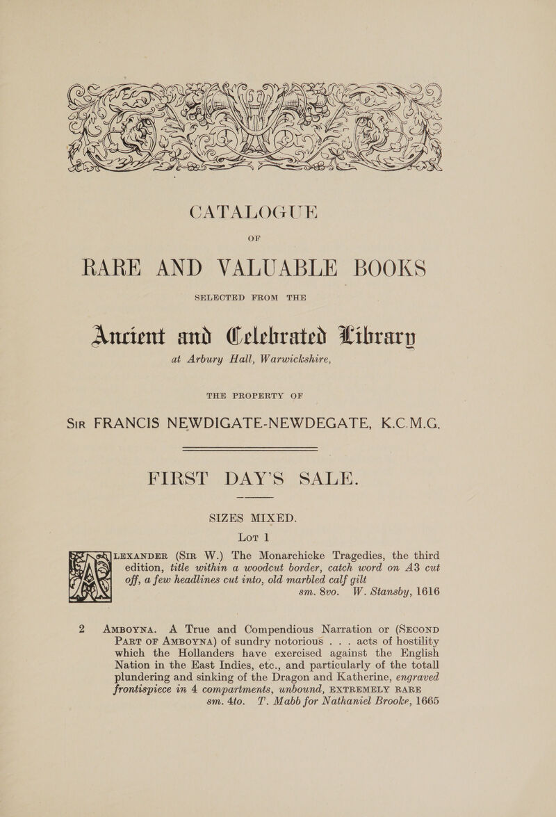  Ancient and Celebrated Library at Arbury Hall, Warwickshire, THE PROPERTY OF Sir FRANCIS NEWDIGATE-NEWDEGATE, K.C.M.G. FIRST DAY’S SALE. ood SIZES MIXED. Lot 1 eQ|LEXANDER (Sir W.) The Monarchicke Tragedies, the third : edition, title within a woodcut border, catch word on A3 cut off, a few headlines cut into, old marbled calf gilt sm. 8vo. W. Stansby, 1616  2 AmBoyna. A True and Compendious Narration or (SECOND Part OF AMBOYNA) of sundry notorious . . . acts of hostility which the Hollanders have exercised against the English Nation in the East Indies, etc., and particularly of the totall plundering and sinking of the Dragon and Katherine, engraved frontispiece in 4 compartments, unbound, EXTREMELY RARE sm. 4to. T. Mabb for Nathaniel Brooke, 1665