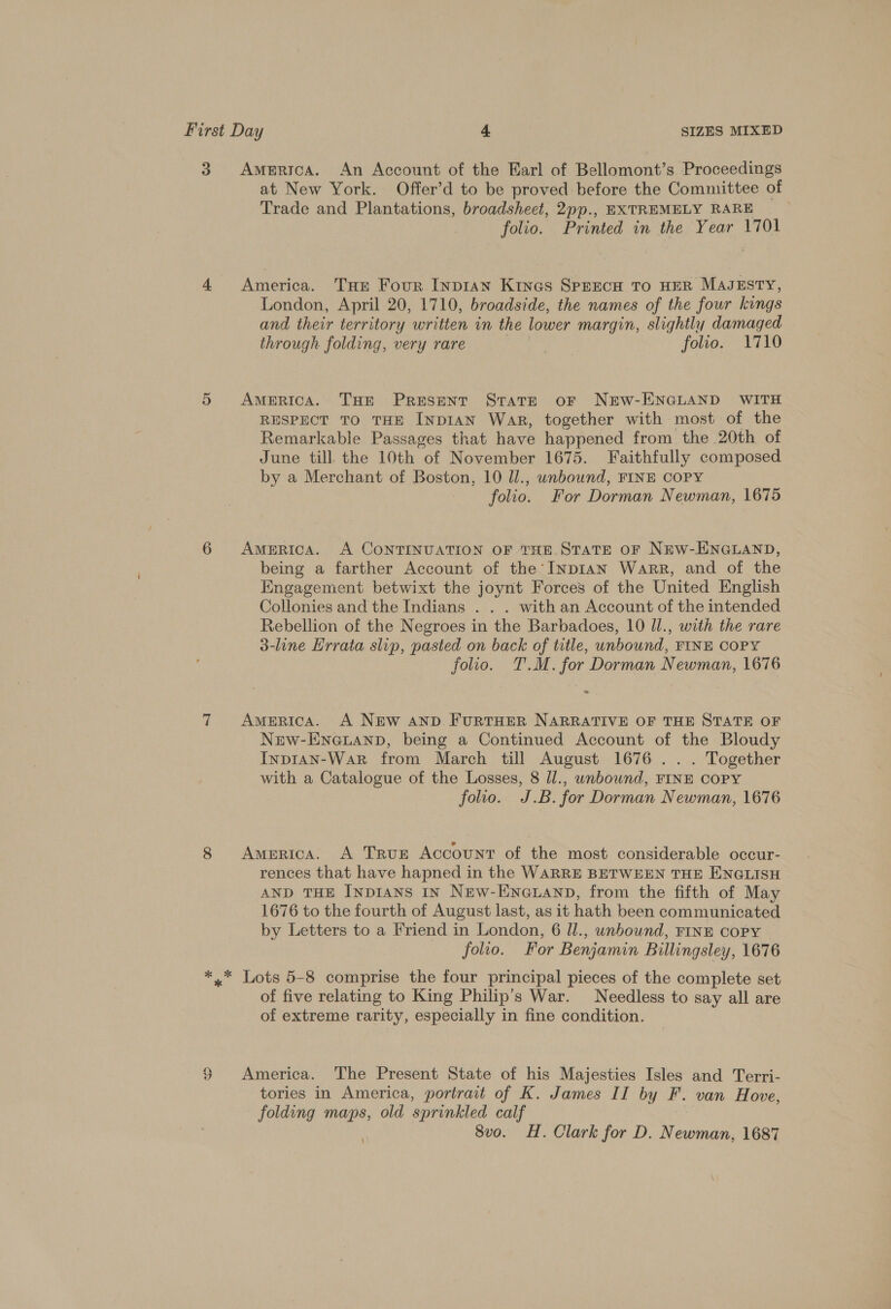 3 America. An Account of the Earl of Bellomont’s Proceedings at New York. Offer’d to be proved before the Committee of Trade and Plantations, broadsheet, 2pp., EXTREMELY RARE folio. Printed in the Year 1701 4 America. THe Four Inpian Kines SPEECH TO HER MAJESTY, London, April 20, 1710, broadside, the names of the four kings and their territory written in the lower margin, slightly damaged through folding, very rare } folio. 1710 5 America. Tor Present State or NEW-ENGLAND WITH RESPECT TO THE INDIAN War, together with most of the Remarkable Passages that have happened from the 20th of June till the 10th of November 1675. Faithfully composed by a Merchant of Boston, 10 ll., unbound, FINE COPY folio. For Dorman Newman, 1675 6 AmeERicaA. A CONTINUATION OF THE.STATE OF NEW-ENGLAND, being a farther Account of the InpiIaN Warr, and of the Engagement betwixt the joynt Forces of the United English Collonies and the Indians . . . with an Account of the intended Rebellion of the Negroes in the Barbadoes, 10 Il., with the rare 3-line Errata slip, pasted on back of title, unbound, FINE COPY folio. T.M. for Dorman Newman, 1676 2 7 America. A NEw AND FURTHER NARRATIVE OF THE STATE OF New-ENGLAND, being a Continued Account of the Bloudy InpIAN-WaR from March till August 1676 ... Together with a Catalogue of the Losses, 8 Ul., unbound, FINE COPY folio. J.B. for Dorman Newman, 1676 8 America. A TRuE Account of the most considerable occur- rences that have hapned in the WARRE BETWEEN THE ENGLISH AND THE INDIANS IN New-ENGLAND, from the fifth of May 1676 to the fourth of August last, as it hath been communicated by Letters to a Friend in London, 6 ll., unbound, FINE copy folio. For Benjamin Billingsley, 1676 *,* Lots 5-8 comprise the four principal pieces of the complete set of five relating to King Philip’s War. Needless to say all are of extreme rarity, especially in fine condition. § America. The Present State of his Majesties Isles and Terri- tories in America, portrait of K. James II by F. van Hove, folding maps, old sprinkled calf 8vo. H. Clark for D. Newman, 1687 ‘