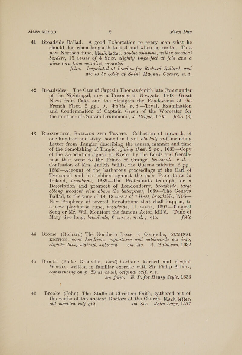 41 Broadside Ballad. A good Exhortation to every man what he should doo when he goeth to bed and when he riseth. To a new Northen tune, black letter, double columns, within woodcut borders, 15 verses of 4 lines, slightly imperfect at fold and a piece torn from margins, mounted folio. Imprinted at London for Richard Ballard, and are to be solde at Saint Magnus Corner, n. d. 42 Broadsides. The Case of Captain Thomas Smith late Commander of the Nightingal, now a Prisoner in Newgate, 1708—Great News from Cales and the Straights the Rendezvous of the French Fleet, 2 pp., J. Wallis, n.d.—Tryal, Examination and Condemnation of Captain Green of the Worcester for the murther of Captain Drummond, J. Briggs, 1705 _folto (3) 43 BROADSIDES, BALLADS AND Tracts. Collection of upwards of one hundred and sixty, bound in 1 vol. old half calf, including Letter from Tangier describing the causes, manner and time of the demolishing of Tangier, flying sheet, 2 pp., 1683—Copy » of the Association signed at Exeter by the Lords and Gentle- men that went to the Prince of Orange, broadside, n. d.— Confession of Mrs. Judith Willis, the Queens midwife, 2 pp., 1689—Account of the barbarous proceedings of the Earl of Tyrconnel and his soldiers against the poor Protestants in Treland, broadside, 1689—-The Protestants triumph, or a Description and prospect of Londonderry, broadside, large oblong woodcut view above the letterpress, 1689—The Geneva Ballad, to the tune of 48, 13 verses of 7 lines, broadside, 1705— New Prophecy of several Revolutions that shall happen, to a’new playhouse tune, broadside, 11 verses, 1697—Tragical Song or Mr. Wil. Montfort the famous Actor, kill’d. Tune of Mary live long, broadside, 6 verses, n.d.; ete. folio 44 Brome (Richard) The Northern Lasse, a Comeedie, ORIGINAL EDITION, some headlines, signatures and catchwords cut into, slightly damp-stained, unbound sm. 4to. A. Mathewes, 1632 45 Brooke (Fulke Grenville, Lord) Certaine learned and elegant Workes, written in familiar exercise with Sir Philip Sidney, commencing on p. 23 as usual, original calf, r. e. sm. folio. EH. P. for Henry Seyle, 1633 46 Brooke (John) The Staffe of Christian Faith, gathered out of the works of the ancient Doctors of the Church, black letter, old marbled calf gilt sm. 8vo. John Daye, 1577