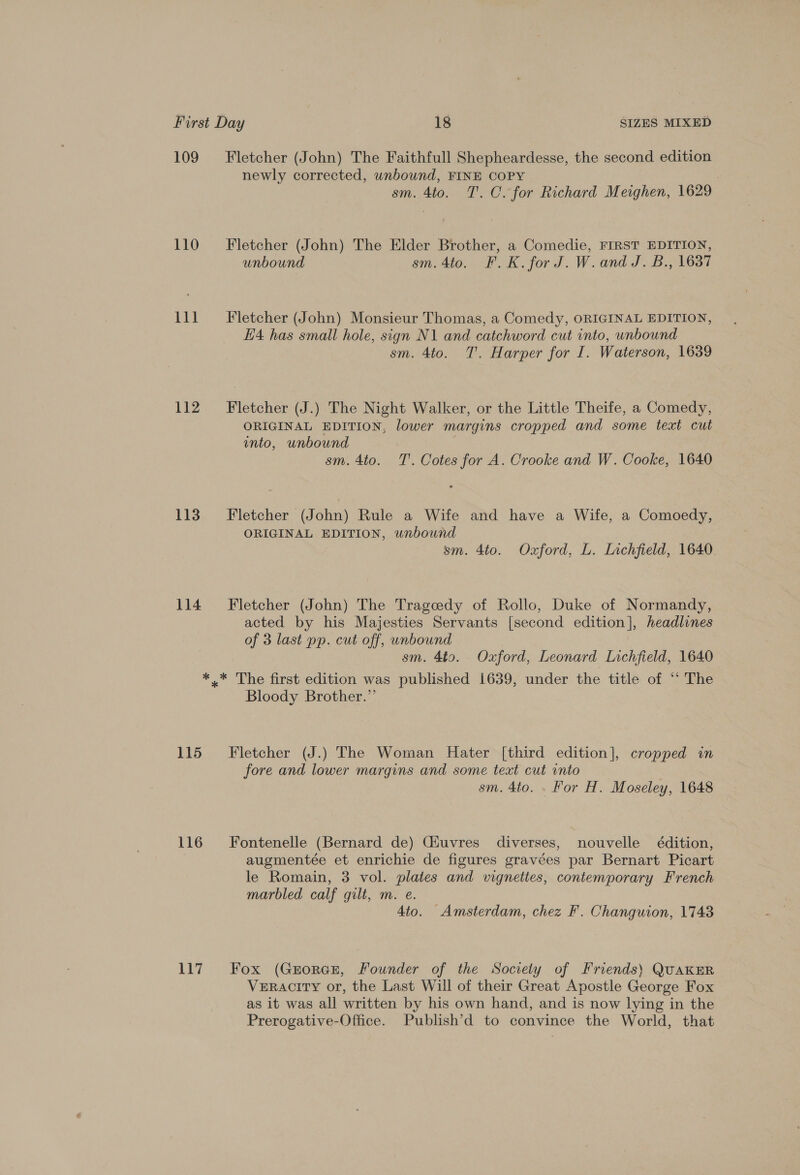 109 Fletcher (John) The Faithfull Shepheardesse, the second edition newly corrected, unbound, FINE COPY sm. 4to. 1. C. for Richard Meighen, 1629 110 = Fletcher (John) The Elder Brother, a Comedie, FIRST EDITION, unbound sm. 4to. F.K.forJ.W.and J. B., 1637 111 = Fletcher (John) Monsieur Thomas, a Comedy, ORIGINAL EDITION, H4 has small hole, sign N1 and catchword cut into, unbound sm. 4to. 7. Harper for I. Waterson, 1639 112 ~=—- Fletcher (J.) The Night Walker, or the Little Theife, a Comedy, ORIGINAL EDITION, lower margins cropped and some text cut into, unbound sm. 4to. TT. Cotes for A. Crooke and W. Cooke, 1640 113. =-Fletcher (John) Rule a Wife and have a Wife, a Comoedy, ORIGINAL EDITION, unbound sm. 4to. Oxford, L. Lichfield, 1640 114 Fletcher (John) The Trageedy of Rollo, Duke of Normandy, acted by his Majesties Servants [second edition], headlines of 3 last pp. cut off, unbound sm. 4to. Oxford, Leonard Lichfield, 1640 *.* The first edition was published 1639, under the title of “‘ The Bloody Brother.” 115 Fletcher (J.) The Woman Hater [third edition], cropped in fore and lower margins and some text cut into 7 sm. 4to. . For H. Moseley, 1648 116 Fontenelle (Bernard de) Giuvres diverses, nouvelle édition, augmentée et enrichie de figures gravées par Bernart Picart le Romain, 3 vol. plates and vignettes, contemporary French marbled calf gilt, m. e. 4to. Amsterdam, chez F. Changuion, 1743 117 Fox (GrorcE, Founder of the Society of Friends) QUAKER VerRacity or, the Last Will of their Great Apostle George Fox as it was all written by his own hand, and is now lying in the Prerogative-Office. Publish’d to convince the World, that
