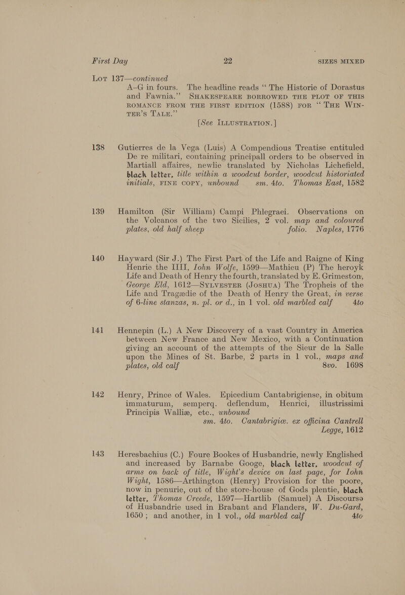 138 139 140 141 142 143 A-G in fours. The headline reads ‘“‘ The Historie of Dorastus and Fawnia.” SHAKESPEARE BORROWED THE PLOT OF THIS ROMANCE FROM THE FIRST EDITION (1588) For “ THE WIN- TER’ Ss TALE’ [See ILLUSTRATION. | Gutierres de la Vega (Luis) A Compendious Treatise entituled De re militari, containing principall orders to be observed in Martiall affaires, newlie translated by Nicholas Lichefield, blach letter, tile within a woodcut border, woodcut historiated initials, FINE COPY, unbound sm. 4to. Thomas East, 1582 Hamilton (Sir William) Campi Phlegraei. Observations on the Volcanos of the two Sicilies, 2 vol. map and coloured plates, old half sheep folio. Naples, 1776 Hayward (Sir J.) The First Part of the Life and Raigne of King Henrie the IIII, [ohn Wolfe, 1599—Mathieu (P) The heroyk Life and Death of Henry the fourth, translated by E. Grimeston, George Hild, 1612—Sy.LveEstEeR (JosHuA) The Tropheis of the Life and Trageedie of the Death of Henry the Great, in verse of 6-line stanzas, n. pl. or d., in 1 vol. old marbled calf 4io Hennepin (L.) A New Discovery of a vast Country in America between New France and New Mexico, with a Continuation giving an account of the attempts of the Sieur de la Salle upon the Mines of St. Barbe, 2 parts in 1 vol., maps and plates, old calf 8vo. 1698 Henry, Prince of Wales. Epicedium Cantabrigiense, in obitum immaturum, semperg. deflendum, MHenrici, illustrissimi Principis Wallie, etc., wnbound sm. 4to. Cantabrigie. ex officna Cantrell Legge, 1612 Heresbachius (C.) Foure Bookes of Husbandrie, newly Englished and increased by Barnabe Googe, black letter, woodcut of arms on back of title, Wight’s device on last page, for Lohn Wight, 1586—Arthington (Henry) Provision for the poore, now in penurie, out of the store-house of Gods plentie, black letter, Vhomas Creede, 1597—Hartlib (Samuel) A Discourse of Husbandrie used in Brabant and Flanders, W. Du-Gard, 1650 ; and another, in 1 vol., old marbled calf Ato