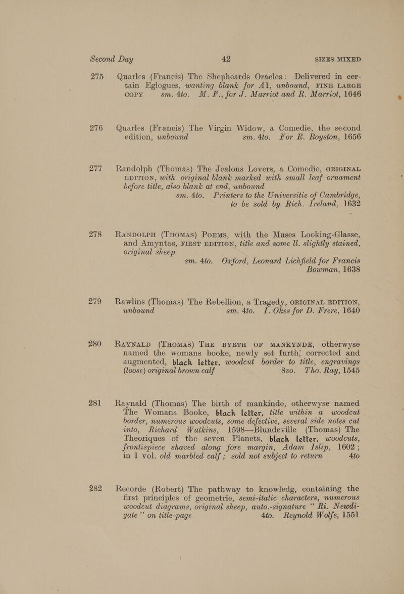 275 276 277 278 279 280 281 282 Quarles (Francis) The Shepheards Oracles: Delivered in cer- tain Eglogues, wanting blank for Al, unbound, FINE LARGE COPY sm. 4to. M.F., for J. Marriot and Rk. Marriot, 1646 Quarles (Francis) The Virgin Widow, a Comedie, the second edition, unbound sm. 4to. For Rk. Royston, 1656 Randolph (Thomas) The Jealous Lovers, a Comedie, ORIGINAL EDITION, with original blank marked with small leaf ornament before title, also blank at end, unbound sm. 4to. Printers to the Universitie of Cambridge, to be sold by Rich. Ireland, 1632 - RANDOLPH (THomaAS) Porms, with the Muses Looking-Glasse, and Amyntas, FIRST EDITION, title and some ll. slightly stained, original sheep sm. 4to. Oxford, Leonard Lichfield for Francis Bowman, 1638 Rawlins (Thomas) The Rebellion, a Tragedy, ORIGINAL EDITION, unbound sm. 4to. I. Okes for D. Frere, 1640 RAYNALD (THoMAS) THE BYRTH OF MANKYNDE, otherwyse named the womans booke, newly set furth; corrected and augmented, black letter, woodcut border to title, engravings (loose) origunal brown calf 8vo. Tho. Ray, 1545 Raynald (Thomas) The birth of mankinde, otherwyse named The Womans Booke, black letter, ttle within a woodcut border, numerous woodcuts, some defective, several side notes cut into, Richard Watkins, 1598—Blundeville (Thomas) The Theoriques of the seven Planets, black letter, woodcuts, frontispiece shaved along fore margin, Adam Islip, 1602 ; in 1 vol. old marbled calf ; sold not subject to return Ato Recorde (Robert) The pathway to knowledg, containing the first principles of geometrie, semi-italic characters, numerous woodcut diagrams, original sheep, auto.-signature “‘ Ri. Newds- gate ’’ on tetle-page 4to. Reynold Wolfe, 1551