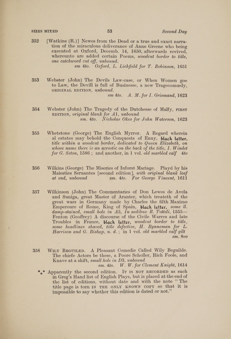 352 [Watkins (R.)] Newes from the Dead or a true and exact narra- tion of the miraculous deliverance of Anne Greene who being executed at Oxford, Decemb. 14, 1650, afterwards revived, whereunto are added certain Poems, woodcut border to title, one catchword cut off, unbound. sm 4to. Oxford, L. Inchfield for T. Robinson, 1651 353 Webster (John) The Devils Law-case, or When Women goe to Law, the Devill is full of Businesse, a new Tragecomeedy, ORIGINAL EDITION, unbound. sm 4to. A. M. for I. Grismand, 1623 354 Webster (John) The Tragedy of the Dutchesse of Malfy, rrrst EDITION, original blank for Al, unbound sm. 4to. Nicholas Okes for John Waterson, 1623 355 Whetstone (George) The English Myrror. A Regard wherein al estates may behold the Conquests of Enuy, black letter, title within a woodcut border, dedicated to Queen Elizabeth, on whose name there 1s an acrostic on the back of the title, I. Windet for G. Seton, 1586 ; and another, in | vol. old marbled calf 4to 356 Wilkins (George) The Miseries of Inforst Mariage. Playd by his Maiesties Seruantes [second edition], with original blank leaf at end, unbound sm. 4to. For George Vincent, 1611 357 Wilkinson (John) The Commentaries of Don Lewes de Avela and Suniga, great Master of Aranter, which treateth of the great wars in Germany made by Charles the fifth Maximo Emperoure of Rome, King of Spain, black letter, some Ul. damp-stained, small hole in A5, In aedibus RK. Totteli, 1555— Fenton (Geoffrey) A discourse of the Civile Warres and late Troubles in France, black letter, woodcut border to title, some headlines shaved, title defective, H. Bynneman for L. Harrison and G. Bishop, n. d.; in 1 vol. old marbled calf gilt sm. 8vo 358 Wiiy Bsecuitep. A Pleasant Comedie Called Wily Beguilde. The chiefe Actors be these, a Poore Scholler, Rich Foole, and Knave at a shift, small hole in D3, unbound sm. 4to. W. W. for Clement Knight, 1614 *..* Apparently the second edition. IT Is NOT RECORDED as such in Greg’s Hand list of English Plays, but is placed at the end of the list of editions, without date and with the note “ The title page is torn IN THE ONLY KNOWN copy so that it is impossible to say whether this edition is dated or not,”