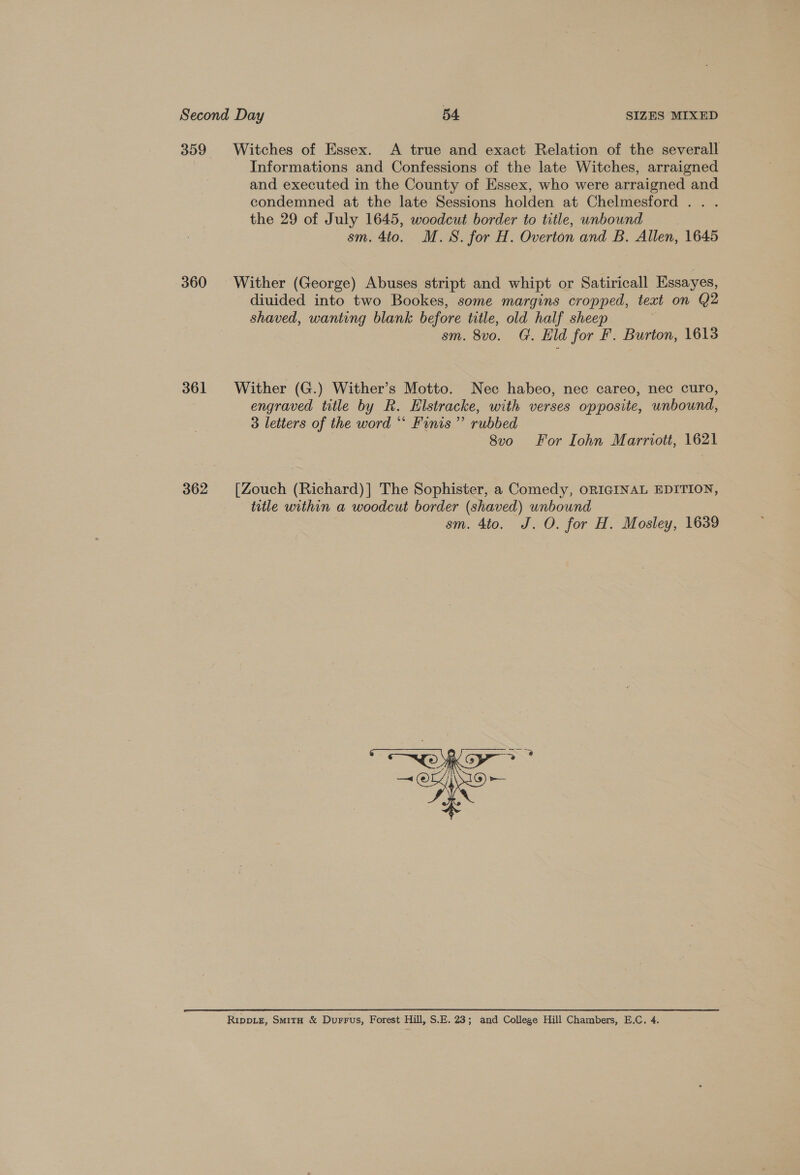 359 360 361 362 Witches of Essex. A true and exact Relation of the severall Informations and Confessions of the late Witches, arraigned and executed in the County of Essex, who were arraigned and condemned at the late Sessions holden at Chelmesford . . . the 29 of July 1645, woodcut border to title, unbound sm. 4to. M.S. for H. Overton and B. Allen, 1645 Wither (George) Abuses stript and whipt or Satiricall Essayes, diuided into two Bookes, some margins cropped, text on Q2 shaved, wanting blank before title, old half sheep sm. 8vo. G. Eld for F. Burton, 1613 Wither (G.) Wither’s Motto. Nec habeo, nec careo, nec curo, engraved title by R. Elstracke, with verses opposite, unbound, 3 letters of the word “ Funis’”’ rubbed 8vo For Iohn Marriott, 1621 [Zouch (Richard)] The Sophister, a Comedy, ORIGINAL EDITION, title within a woodcut border (shaved) unbound sm. 4to. J. O. for H. Mosley, 1639 