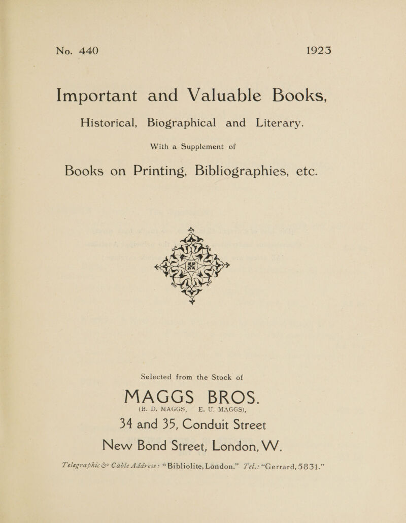 No. 440 1923 Important and Valuable Books, Historical, Biographical and Literary. With a Supplement of Books on Printing, Bibliographies, etc.  Selected from the Stock of MAGGS BROS. (B. D. MAGGS, E.U.- MAGGS), 34 and 35, Conduit Street New Bond Street, London, W. Telegraphic &amp; Cable Address: “ Bibliolite, London.” Zel.: “Gerrard, 5831.”