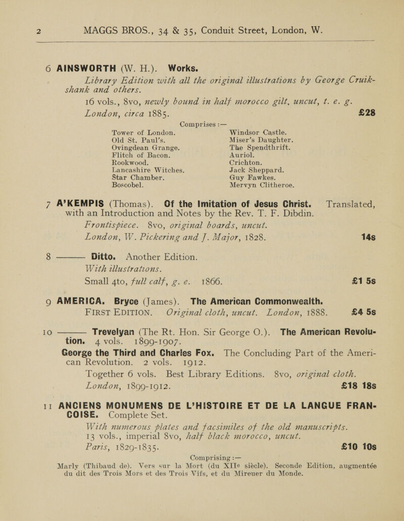  6 AINSWORTH (W. H.). Works. Library Edition with all the original illustrations by George Crutk- shank and others. 16 vols., 8vo, newly bound in half morocco gilt, uncut, ¢. é. g. London, circa 1885. £28 Comprises :— Tower of London. Windsor Castle. Old St. Paul’s. Miser’s Daughter. Ovingdean Grange. . The Spendthrift. Flitch of Bacon. Auriol. Rookwood. - Crichton. Lancashire Witches. Jack Sheppard. Star Chamber. Guy Fawkes. Boscobel. Mervyn Clitheroe. 7 A’KEMPIS (Thomas). Of the Imitation of Jesus Christ. Translated, with an Introduction and Notes by the Rev. T. F. Dibdin. Frontispiece. 8vo, original boards, uncut.  London, W. Pickering and J. Major, 1828. 14s 8 — Ditto. Another Edition. Weth tllustrateons. small ato, fullcaly, 2.2. 1866, £1 5s Q AMERICA. Bryce (James). The American Commonwealth. FIRST EDITION. Ov7zginal cloth, uncut. London, 1888. £4 5s 10  - Trevelyan (The Rt. Hon. Sir George O.). The American Revolu- tion. 4 vols. 1899-1907. | George the Third and Charles Fox. The Concluding Part of the Ameri- can Revolution. 2 vols... 1012. Together 6 vols. Best Library Editions. 8vo, o7vzgznal cloth. London, 1899-1912. £18 18s 11 ANCIENS MONUMENS DE L’HISTOIRE ET DE LA LANGUE FRAN- COISE. Complete Set. With numerous plates and facsimiles of the old manuscripts. 13 vols., imperial 8vo, Zalf black morocco, uncut. Paris, 1829-1835. £10 10s Comprising :— Marly (Thibaud de). Vers sur la Mort (du XITe siécle). Seconde Edition, augmentée du dit des Trois Mors et des Trois Vifs, et du Mireuer du Monde.