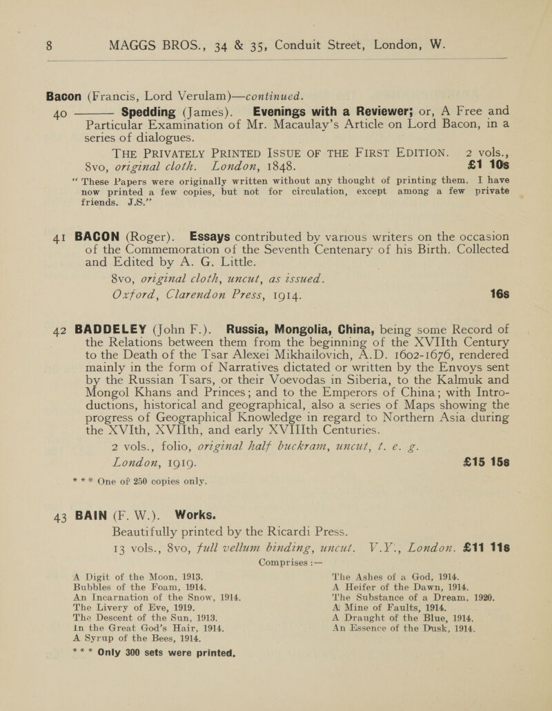  Bacon (Francis, Lord Verulam)—continued. 40 ———— Spedding (James). Evenings with a Reviewer; or, A Free and Particular Examination of Mr. Macaulay’s Article on Lord Bacon, in a series of dialogues. THE PRIVATELY PRINTED ISSUE OF THE FIRST EDITION. 2 vols., Svo, original cloth. London, 1848. | £1 10s “These Papers were originally written without any thought of printing them. I have now printed a few copies, but not for circulation, except among a few private friends. J.8.”’ 41 BACON (Roger). Essays contributed by various writers on the occasion of the Commemoration of the Seventh Centenary of his Birth. Collected and Edited: by A. Ge Little: 8vo, original cloth, uncut, as tssued. Oxford, Clarendon Press, 1914. | 16s 42 BADDELEY (John F.). Russia, Mongolia, China, being some Record of the Relations between them from the beginning of the XVIIth Century to the Death of the Tsar Alexe1 Mikhailovich, A.D. 1602-1676, rendered mainly in the form of Narratives dictated or ‘written by the Envoys sent by the Russian Tsars, or their Voevodas in Siberia, to the Kalmuk and Mongol Khans and Princes; and to the Emperors of China; with Intro- ductions, historical and geographical, also a series of Maps ‘showing the progress “of Geographical Knowledge in regard to Northern Asia during the XVIth, XVIIth, and early XVIIIth Centuries. 2 vols., folio, ovzgznal half buckram, uncut, ¢. e. g. “London, 1010. £15 15s * * * One of 250 copies only. 43 BAIN (F. W.). Works. Beautifully printed by the Ricardi Press. 13 vols., 8vo, full vellum binding, uncut. V.V., London. £11 116 Comprises :— A Digit of the Moon, 1913. The Ashes of a God, 1914. Bubbles of the Foam, 1914. A Heifer of the Dawn, 1914. An Incarnation of the Snow, 1914. The Substance of a Dream, 1920. The Livery of Eve, 1919. A! Mine of Faults, 1914. The Descent of the Sun, 1913. A Draught of the Blue, 1914. in the Great God’s Hair, 1914. An Hssence of the Dusk, 1914. A Syrup of the Bees, 1914. ** * Only 300 sets were printed,