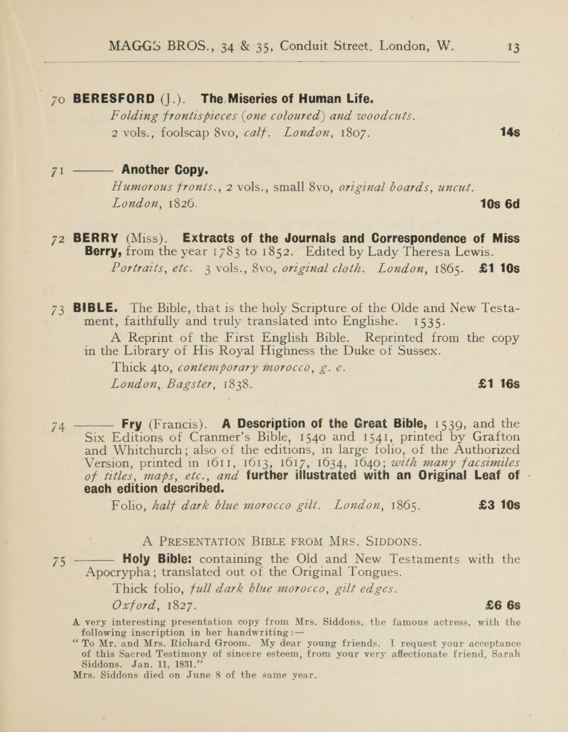  71 72 £5  BERESFORD (j.). The Miseries of Human Life. Folding frontispieces (one coloured) and woodcuts. 2 vols., foolscap 8vo, calf. London, 1807. 14s  Another Copy. Humorous fronts., 2 vols., small 8vo, 07zginal boards, uncut. London, 1826. | 10s 6d BERRY (Miss). [Extracts of the Journals and Correspondence of Miss Berry, from the year 1783 to 1852. Edited by Lady Theresa Lewis. Portraits, etc. 3 vols., 8vo, original cloth. London, 1865. £1 10s BIBLE. The Bible,.that is the holy Scripture of the Olde and New Testa- ment, faithfully and truly translated into Englishe. 1535. A Reprint of the First English Bible. Reprinted from the copy in the Library of His Royal Highness the Duke of Sussex. Thick 4to, contemporary morocco, g. é. London, Bagster, 1838. £1 16s Fry (Francis). A Description of the Great Bible, 1539, and the Six Editions of Cranmer’s Bible, 1540 and 1541, printed by Grafton and Whitchurch; also of the editions, in large folio, of the Authorized Version, printed in 1611, 1613, 16017, 1634, 1640; weth many facsimiles of titles, maps, etc., and further illustrated with an Original Leaf of - each edition described. Folio, half dark blue morocco gilt. London, 1865. £3 10s  A PRESENTATION BIBLE FROM MRs. SIDDONS. Holy Bible: containing the Old and New Testaments with the Apocrypha; translated out of the Original Tongues. Thick folio, full dark blue morocco, gilt edges. Oxford, 1827. £6 6s A very interesting presentation copy from Mrs. Siddons, the famous actress, with the following inscription in her handwriting :— “To Mr. and Mrs. Richard Groom. My dear young friends. I request your acceptance of this Sacred Testimony of sincere esteem, from your very affectionate friend, Sarah Siddons. Jan. 11, 1831.’ Mrs. Siddons died on June 8 of the same year. 