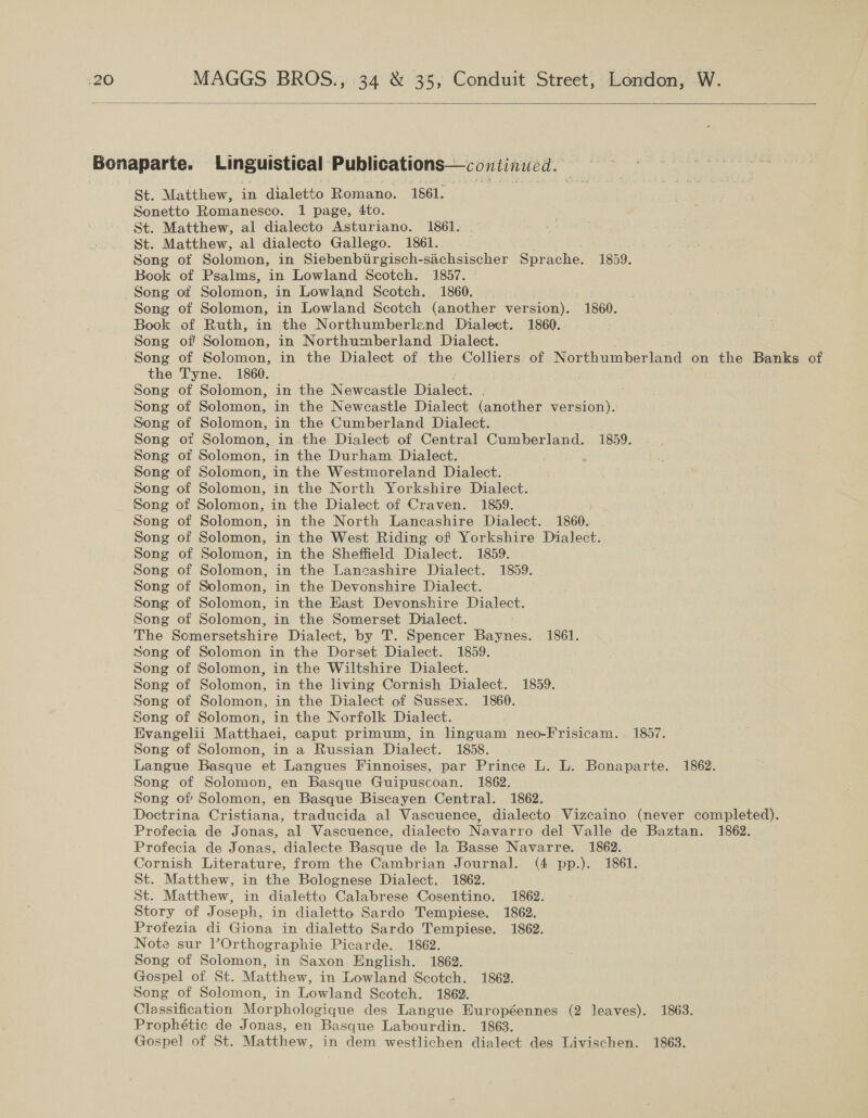  Bonaparte. Linguistical Publications—continucd. St. Matthew, in dialetto Romano. 1861. Sonetto Romanesco. 1 page, 4to. St. Matthew, al dialecto Asturiano. 1861. St. Matthew, al dialecto Gallego. 1861. Song of Solomon, in Siebenbiirgisch-sachsischer Sprache. 1859. Book of Psalms, in Lowland Scotch. 1857. Song ot Solomon, in Lowland Scotch. 1860. | Song of Solomon, in Lowland Scotch (another version). 1860. Book of Ruth, in the Northumberlend Dialect. 1860. Song of Solomon, in Northumberland Dialect. Song of Solomon, in the Dialect of the Colliers. of Northumberland on the Banks of the Tyne. 1860. Song of Solomon, in the Newcastle Dialect. Song of Solomon, in the Newcastle Dialect (another version). Song of Solomon, in the Cumberland Dialect. Song ot Solomon, in.the Dialect of Central Cumberland. 1859. Song of Solomon, in the Durham Dialect. Song of Solomon, in the Westmoreland Dialect. Song of Solomon, in the North Yorkshire Dialect. Song of Solomon, in the Dialect of Craven. 1859. ; Song of Solomon, in the North Lancashire Dialect. 1860. Song of Solomon, in the West Riding of Yorkshire Dialect. Song of Solomon, in the Sheffield Dialect. 1859. Song of Solomon, in the Lancashire Dialect. 1859. Song of Solomon, in the Devonshire Dialect. Song of Solomon, in the Hast Devonshire Dialect. Song of Solomon, in the Somerset Dialect. The Scmersetshire Dialect, by T. Spencer Baynes. 1861. Song of Solomon in the Dorset Dialect. 1859. Song of Solomon, in the Wiltshire Dialect. Song of Solomon, in the living Cornish Dialect. 1859. Song of Solomon, in the Dialect of Sussex. 1860. Song of Solomon, in the Norfolk Dialect. Evangelii Matthaei, caput primum, in linguam neo-Frisicam. 1857. Song of Solomon, in a Russian Dialect. 1858. Langue Basque et Langues Finnoises, par Prince L. L. Bonaparte. 1862. Song of Solomon, en Basque Guipuscoan. 1862. Song of Solomon, en Basque Biscayen Central. 1862. Doctrina Cristiana, traducida al Vascuence, dialecto Vizcaino (never completed). Profecia de Jonas, al Vascuence, dialecto Navarro del Valle de Baztan. 1862. Profecia de Jonas, dialecte Basque de la Basse Navarre. 1862. Cornish Literature, from the Cambrian Journal. (4 pp.). 1861. St. Matthew, in the Bolognese Dialect. 1862. St. Matthew, in dialetto Calabrese Cosentino. 1862. Story of Joseph, in dialetto Sardo Tempiese. 1862. Profezia di Giona in dialetto Sardo Tempiese. 1862. Note sur l’Orthographie Picarde. 1862. Song of Solomon, in Saxon English. 1862. Gospel of. St. Matthew, in Lowland Scotch. 1862. Song of Solomon, in Lowland Scotch. 1862. Classification Morphologique des Langue Européennes (2 leaves). 1863. Prophétic de Jonas, en Basque Labourdin. 1863. Gospel of St. Matthew, in dem westlichen dialect des Livischen. 1863.