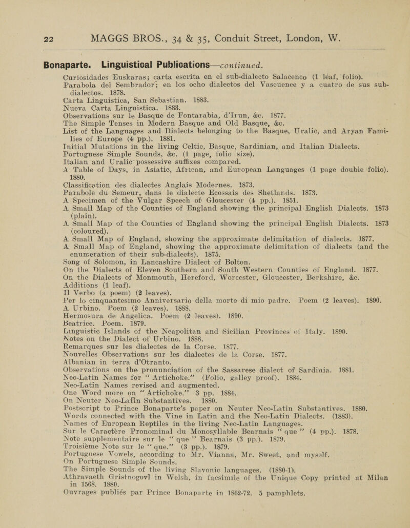  Bahapaite: Linguistical Publications—continued. Curiosidades Euskaras; carta escrita en el sub-dialecto Salacenco (1 leaf, folio). Parabola del Sembrador; en los ocho dialectos del Vascuence y a cuatro de sus sub- dialectos. 1878. Carta Linguistica, San Sebastian. 1883. Nueva Carta Linguistica. 1883. Observations sur le Basque de Fontarabia, d’Irun, &amp;c. 1877. The Simple Tenses in Modern Basque and Old Basque, &amp;e. List of the Languages and Dialects belonging to the Basque, Uralic, and Aryan Fami- lies of Europe (4 pp.). 1881. Initial Mutations in the living Celtic, Basque, Sardinian, and Italian Dialects. Portuguese Simple Sounds, &amp;c. (1 page, folio size). Italian and Uralic possessive suffixes compared. A Table of Days, in Asiatic, African, and Huropean Languages (1 page double folio). 1880. Classification des dialectes Anglais Modernes. 1873. Parabole du Semeur, dans le dialecte Ecossais des Shetlands. 1873. A Specimen of the Vulgar Speech of Gloucester (4 pp.). 1851. A Small Map of the Counties of England showing the principal English Dialects. 1873 (plain). A. Small Map of the Counties of England showing the principal English Wintec 1873 (coloured). A Small Map of England, showing the approximate delimitation of dialects. 1877. A Small Map of England, showing the approximate delimitation of dialects (and the enumeration of their sub-dialects). 1875. Song of Solomon, in Lancashire Dialect of Bolton. On the YPialects of Eleven Southern and South Western Counties of England. 1877. On the Dialects of Monmouth, Hereford, Worcester, Gloucester, Berkshire, &amp;c. Additions (1 leaf). 11 Verbo (a poem) (2 leaves). Per lo cinquantesimo Anniversario della morte di mio padre. Poem (2 leaves). 1890. A Urbino. Poem (2 leaves). 1888. Hermosura de Angelica. Poem (2 leaves). 1890. Beatrice. Poem. 1879. Linguistic Islands of the Neapolitan and Sicilian Provinces of Italy. 1890. Notes on the Dialect of Urbino. 1888. Remarques sur les dialectes de la Corse. 1877. Nouvelles Observations sur les dialectes de la Corse. 1877. Albanian in terra d’Otranto. Observations on the pronunciation of the Sassarese dialect of Sardinia. 1881. Neo-Latin Names for “ Artichoke.” (Folio, galley proof). 1884. Neo-Latin Names revised and augmented. One Word more on “ Artichoke.’””? 3 pp. 1884. On Neuter Neo-Latin Substantives. 1880. Postscript to Prince Bonaparte’s paper on Neuter Neo-Latin Substantives. 1880. Words connected with the Vine in Latin and the Neo-Latin Dialects. (1883). Names of European Reptiles in the living Neo-Latin Languages. Sur le Caractére Pronominal du Monosyllable Bearnais “ que”? (4 yp.). 1878. Note supplementaire sur le “‘ que’? Bearnais (3 pp.). 1879. Troisieme Note sur le “‘ que.”’ (3 pp.). 1879. Portuguese Vowels, according to Mr. Vianna, Mr. Sweet, and myself. On Portuguese Simple Sounds. The Simple Sounds of the living Slavonic languages. (1880-1). Athravaeth Gristnogovl] in Welsh, in facsimile of the Unique Copy printed at Milan in 1568. 1880. | | Ouvrages publiés par Prince Bonaparte in 1862-72. 5 pamphlets.