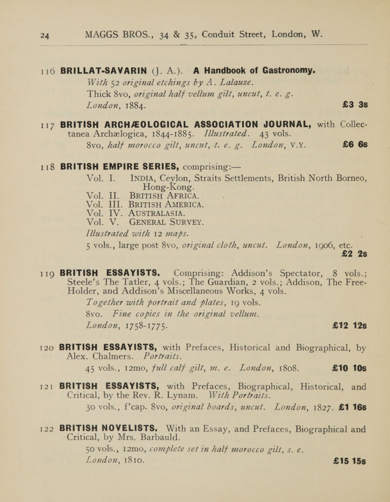  116 BRILLAT-SAVARIN (Jj. A.). A Handbook of Gastronomy. With 52 original etchings by A. Lalauze. Thick 8vo, orzginal half vellum gilt, uncut, t. é. g. London, 1884. 2 £3 3s 117 BRITISH ARCHAOLOGICAL ASSOCIATION JOURNAL, with Colles tanea Archelogica, 1844-1885. Jllustrated. 43 vols. 8vo, half morocco gilt, uncut, t. e. g. London, V.Y. £6 6s 118 BRITISH EMPIRE SERIES, comprising:— Vok 1. - INDIA, Ceylon, Straits Settlements, British North Borneo, Hong-Kong. Vol. Il. BRITISH AFRICA. Vol. III. BRITISH AMERICA. Vol. IV. AUSTRALASIA. Vol. V. GENERAL SURVEY. Illustrated with 12 maps. 5 vols., large post 8vo, ovzgznal cloth, uncut. London, 1906, etc. £2 2s 119 BRITISH ESSAYISTS. Comprising: Addison’s Spectator, 8 vols.; Steele’s The Tatler, 4 vols.; The Guardian, 2 vols.; Addison, The Free- Holder, and Addison’s Miscellaneous Works, 4 vols. Logether with portrait and plates, 19 vols. 8vo. Fine copies in the original vellum. London, 1758-1775. | £12 12s 120 BRITISH ESSAYISTS, with Prefaces, Historical and Biographical, by Alex. Chalmers.4¢ oraz... 45 vols., 12mo, full calf gilt, m. e. London, 1808. £10 10s 121 BRITISH ESSAYISTS, with Prefaces, Biographical, Historical, and Critical, by the Rev. R. Lynam. Wath Portraits. 30 vols., f’cap. 8vo, orzginal boards, uncut. London, 1827. £1 16s 122 BRITISH NOVELISTS. With an Essay, and Prefaces, Biographical and Critical, by Mrs. Barbauld. 50 vols., 12mo, complete set in half morocco gilt, s. é. London, 1810. £15 15s