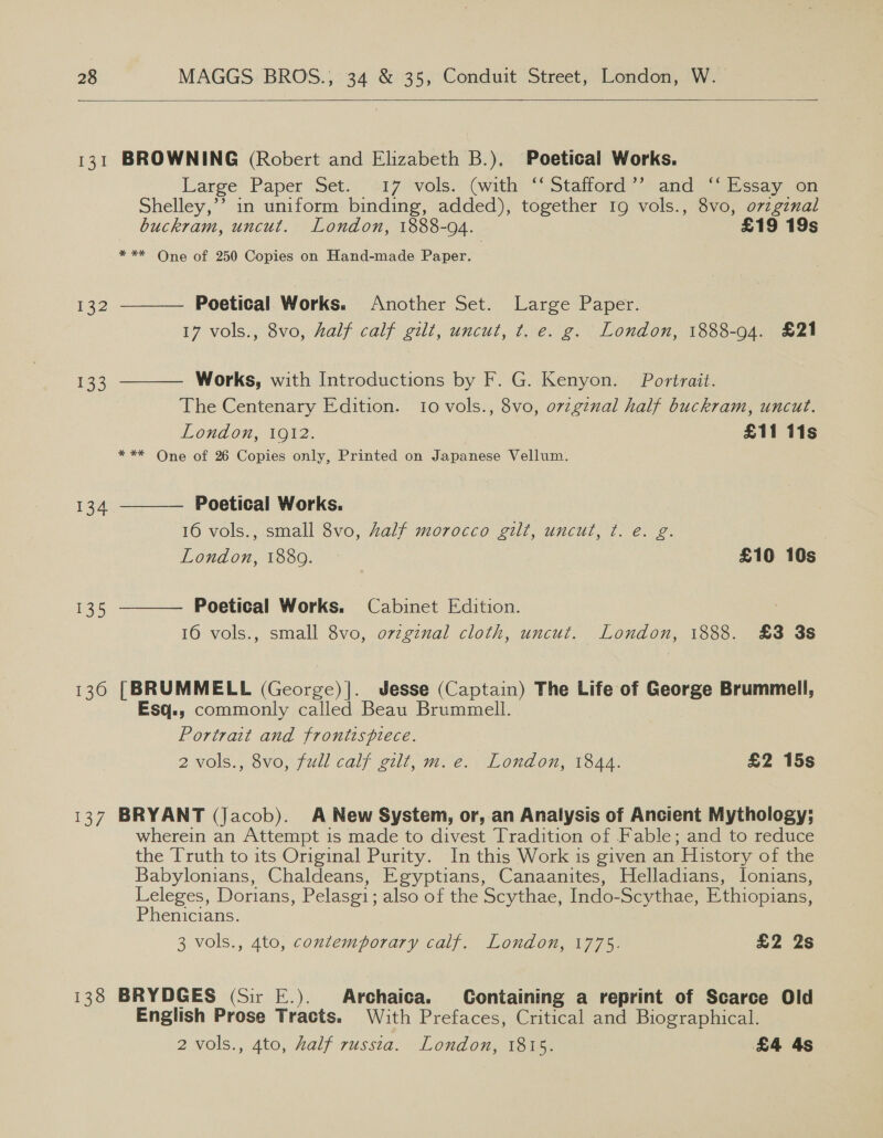   131 BROWNING (Robert and Elizabeth B.), Poetical Works. Large Paper Set. 17 vols. (with “‘Stafford’’ and “Essay on Shelley,’ in uniform binding, added), together 19 vols., 8vo, o7zgznal buckram, uncut. London, 1888-94. £19 19s *** One of 250 Copies on Hand-made Paper.  132 Poetical Works. Another Set. Large Paper. 17 vols., 8vo, half calf gilt, uncut, t. e. g. London, 1888-94. £21 133 Works, with Introductions by F. G. Kenyon. Portrait.  The Centenary Edition. 10 vols., 8vo, ozzginal half buckram, uncut. London, 1912. £11 11s * ** One of 26 Copies only, Printed on Japanese Vellum.  134 Poetical Works. 16 vols., small 8vo, Zalf morocco gilt, uncut, t. e. g. London, 1880... * £10 10s 135 Poetical Works. Cabinet Edition.  16 vols., small 8vo, orzgznal cloth, uncut. London, 1888. £3 3s 1360 [BRUMMELL (George)]. Jesse (Captain) The Life of George Brummell, Esq.; commonly called Beau Brummell. Portrait and frontispiece. 2 vols., 8vo, full calf gilt, m.e. London, 1844. £2 15s 137 BRYANT (Jacob). A New System, or, an Analysis of Ancient Mythology; wherein an Attempt is made to divest Tradition of Fable; and to reduce the [ruth to its Original Purity. In this Work is given an History of the Babylonians, Chaldeans, Egyptians, Canaanites, Helladians, lonians, Lee Dorians, Pelasgi; also of the Scythae, Indo-Scythae, Ethiopians, enicians. 3 vols., 4to, contemporary calf. London, 1775. £2 2s 138 BRYDGES (Sir E.). Archaica. Containing a reprint of Scarce Old English Prose Tracts. With Prefaces, Critical and Biographical. 2 vols., 4to, half russta. London, 1815. £4 4s