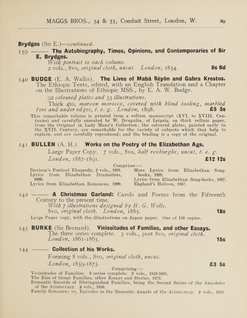   ‘Brydges (Sir E.)—continued. 139 ———— The Autobiography, Times, Opinions, and Contemporaries of Sir E. Brydges. With portrait to each volume. | 2 vols., 8vo, ovzginal cloth, uncut. London, 1834. 8s 6d 140 BUDGE (E. A. Wallis). The Lives of Maba Séy6n and Gabra Krestos. The Ethiopic Texts, edited, with an English Translation and a Chapter on the Illustrations of Ethiopic MSS., by E. A. W. Budge. 92 coloured plates and 33 illustrations. | Thick Ato, maroon morocco, covered with blind tooling, marbled fore and under edges, t.e. g. London, 1808. £5 5s This remarkable volume is printed from a vellum manuscript (XVI. to XVIII. Cen- turies) and carefully executed by W. Drugulin, of Leipzig, on thick vellum paper, from the Original in Lady Meux’s Collection; the coloured plates, painted early in the XVII. Century, are remarkable for the variety of subjects which they help to explain, and are carefully reproduced; and the binding is a copy oi the original. 141 BULLEN (A. H.). Works on the Poetry of the Elizabethan Age. Earge Paper Copy. 7 vols., 8vo, Zalf roxburgche, uncut, t. e.g. London, 1887-1801. £12 12s Comprises :— Davison’s Poetical Rhapsody, 2 vols., 1891. More Lyrics from Elizabethan Song- Lyrics from Elizabethan Dramatists, books, 1888. 1890. Lyrics from Elizabethan Song-books, 1887. Lyrics from Elizabethan Romances, 1890. England’s Helicon, 1887. 142 ——— A Christmas Garland: Carols and Poems from the Fifteenth Century to the present time. With 7 tllustrations designed by H. G. Wells. 8vo, orginal cloth. London, 1885. 18s Large Paper copy, with the illustrations on Japan paper. One of 150 copies. 143 BURKE (Sir Bernard). Vicissitudes of Families, and other Essays. he three series complete. 3 vols., post 8vo, o7zginal cloth. London, 1861-1863. 15s 144 -——— Collection of his Works. Forming 8 vols., 8vo, ovzgznal cloth, uncut. London, 1859-1873. £3 5s Comprising :— Vicissitudes of Families. 3 series complete. 3 vols., 1859-1863. The Rise of Great Families, other Essays and Stories, 1873. Romantic Records of Distinguished Families, being the Second Series of the Anecdotes of the Aristocracy. 2 vols., 1850. Family Romance; or, Episodes in the Domestic Annals of the Aristoerecy. 2 vols., 1854.