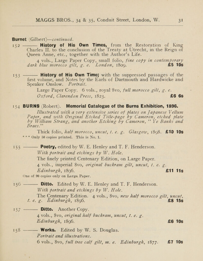  Burnet (Gilbert)—continued. re History of His Own Times, from the Restoration of King Charles II. to the conclusion of the Treaty at Utrecht, in the Reign of Queen Anne, etc., together with the Author’s Life. 4 vols., Large Paper Copy, small folio, fene copy zn contemporary dark blue morocco gilt, g.e. London, 1809. £5 10s  History of His Own Time; with the suppressed passages of the first volume, and Notes by the Earls of Dartmouth and Hardwicke and Speaker Onslow. Portrait. Large Paper Copy. 6 vols., royal 8vo, full. morocco gilt, g. e. Oxford, Clarendon Press, 1823. £6 6s 153  154 BURNS (Robert). Memorial Catalogue of the Burns Exhibition, 1896. Lllustrated with a very extensive series of plates on Japanese Vellum Paper, and with Onginal Etched Title-page by Cameron, etched plate by William Strang, and another Etching by Cameron, “‘ Ye Banks and Braes.”’ Thick folio, half morocco, uncut, t. e. g. Glasgow, 1898. £19 10s *** Only 50 copies printed. This is No. 1.  Poetry, edited by W. E. Henley and T. F. Henderson. With portratt and etchings by W. Hole. The finely printed Centenary Edition, on Large Paper. 4 vols., imperial 8vo, ovzginal buckram gilt, uncut, ¢t. é. g. | Edinburgh, 1806. £11 11s One of 90 copies only on Large Paper. Ditto. Edited by W. E. Henley and T. F. Henderson. With portrait and etchings by W. Hole. The Centenary Edition. 4 vols., 8vo, xew half morocco gilt, uncut, t.e. g. Edinburgh, 1806. 7 £8 15s 155  156  Ditto. Another Copy. 4 vols., 8vo, orzginal half buckram, uncut, ¢. e€. g. Edinburgh, 18096. £6 10s Works. Edited by W. S. Douglas. Portrait and illustrations. 6 vols., 8vo, full tree calf gilt, m. e. Edinburgh, 1877. £7 10s 
