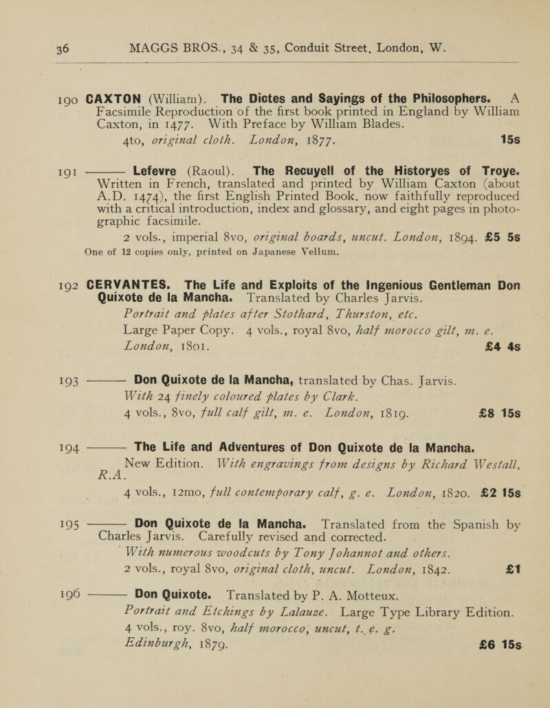  190 CAXTON (William). The Dictes and Sayings of the Philosophers. A Facsimile Reproduction of the first book printed in England by William Caxton, in 1477. With Preface by William Blades. Ato, orzginal cloth. _London, 1877. cee 15s  IQI Lefevre (Raoul). The Recuyell of the Historyes of Troye. Written in French, translated and printed by William Caxton (about A.D. 1474), the first English Printed Book, now faithfully reproduced with a critical introduction, index and glossary, and eight pages in photo- graphic facsimile. 2 vols., imperial 8vo, ovzgznal boards, uncut. London, 1894. £5 5s One of 12 copies only, printed on Japanese Vellum. 192 CERVANTES. The Life and Exploits of the Ingenious Gentieman Don Quixote de la Mancha. Translated by Charles Jarvis. Portrait and plates after Stothard, Thurston, etc. Large Paper Copy. 4 vols., royal 8vo, half morocco gilt, m. e.     London, 1801. £4 4s 193 Don Quixote de la Mancha, translated by Chas. Jarvis. With 24 finely coloured plates by Clark. 4 vols., 8vo, full calf gilt, m. e. London, 1810. £8 15s 194 The Life and Adventures of Don Quixote de la Mancha. Fons Edition. W2th engravings from designs by Richard Westall, ~4vols., 12mo, full contemporary calf, g. e. Egnene, 1820. £2 15s 1Q5 Don Quixote de la Mancha. Translated from tive Spanish by Charles Jarvis. Carefully revised and corrected. With numerous woodcuts by Tony Johannot and others. 2 vols., royal 8vo, orzginal cloth, uncut. London, 1842. £1 196 Don Quixote. Translated by P. A. Motteux. Portrait and Etchings by Lalauze. Large Type Library Edition. 4 vols., roy. 8vo, half morocco, uncut, t..é. g. Edinburgh, 1879. £6 15s.