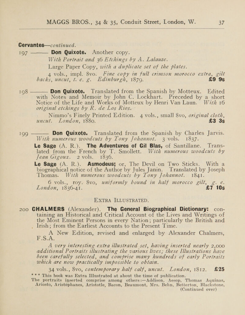  Cervantes—continued. 197 Don Quixote. Another copy. With Portrait and 36 Etchings by A. Lalauze. Large Paper Copy, wth a duplicate set of the plates. A vols., impl. 8vo: Fine copy in full crimson morocco extra, gilt    backs, uncut, te. 2. Edinbur ch, 1870. £9 Ys 198 Don Quixote. Translated from the Spanish by Motteux. Edited with Notes and Memoir by John C. Lockhart. Preceded by a short Notice of the Life and Works of Motteux by Henri Van Laun. W2z¢h 16 original etchings by R. de Los Rios. Nimmo’s Finely Printed Edition. 4 vols., small 8vo, o7zgznal cloth, uncut. London, 1880. £3 3s 199 — Don Quixote. Translated from the Spanish by Charles Jarvis. With numerous woodcuts by Tony Johannot. 3 vols. 1837. Le Sage (A. R.). The Adventures of Gil Blas, of Santillane. Trans- lated from the French by T. Smollett. Wzth numerous woodcuts by J ean.Gigoux. 2 vols. ~13320. Le Sage (A. R.). Asmodeus; or, The Devil on Two Sticks. With a biographical notice of the Author by Jules Janin. Translated by Joseph Thomas. W2th numerous woodcuts by Tony Johannot. 1841. 6 vols., roy. 8vo, uniformly bound in half morocco gilt, g. e. London, 1830-41. £7 10s EXTRA ILLUSTRATED. 200 GHALMERS (Alexander). The General Biographical Dictionary: con- taining an Historical and Critical Account of the Lives and Writings of the Most Eminent Persons in every Nation; particularly the British and _ Irish; from the Earliest Accounts to the Present Time. = a. New Edition, revised and enlarged by Alexander Chalmers, A very interesting extra illustrated set, having inserted nearly 2,000 additional Portraits illustratin g the various lives, these Illustrations have been carefully selected, and comprise many hundreds of early Portraits which are now practically zmposstble to obtain. 34 vols., 8vo, contemporary half calf, uncut. London, 1812. £25 *** This book was Extra Illustrated at about the time of publication. The portraits inserted comprise among others:—Addison, Aesop, Thomas Aquinas, Ariosto, Aristophanes, Aristotle, Bacon, Beaumont, Mrs. Behn, Betterton, Blackstone, (Continued over)